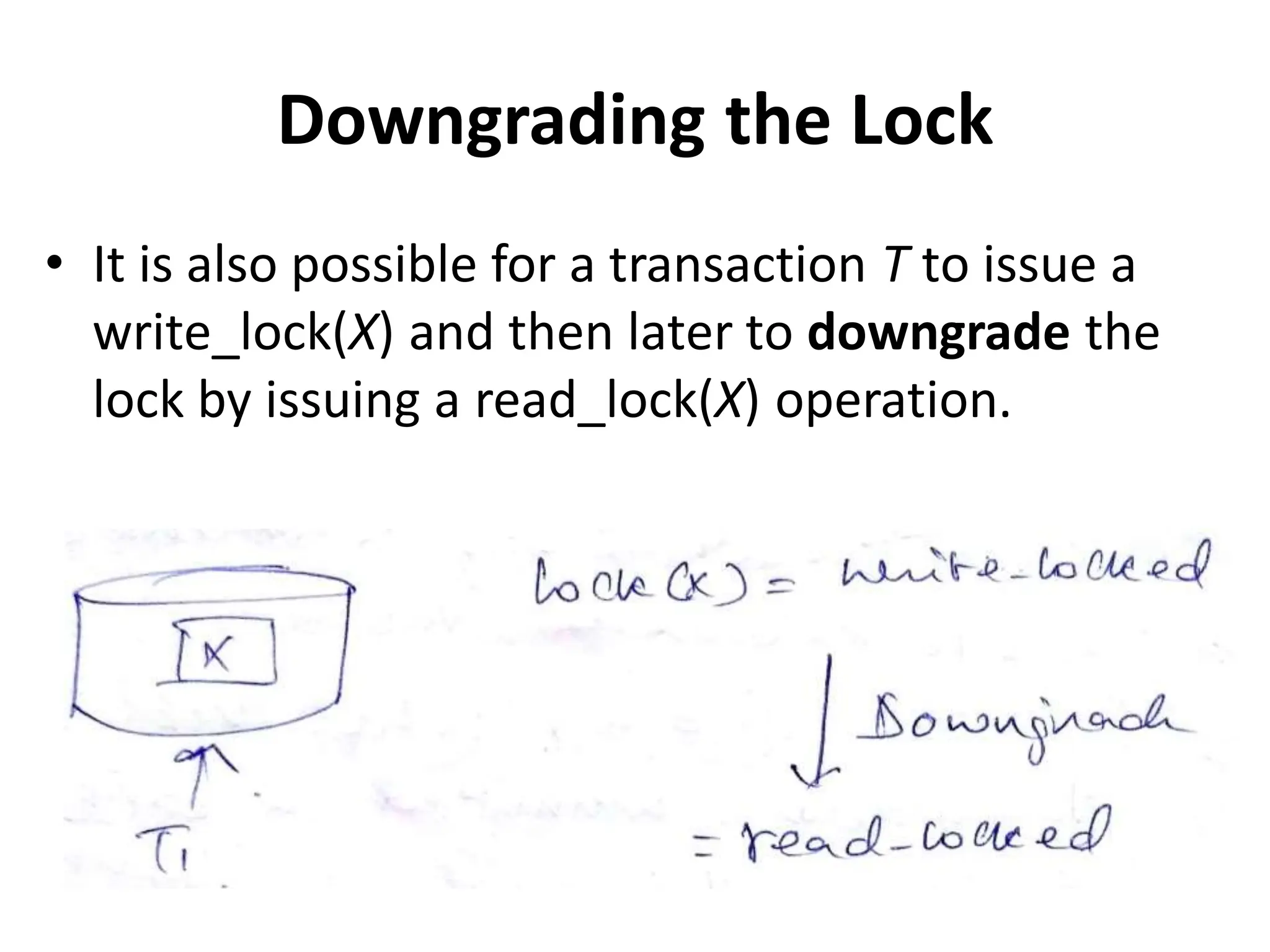 Downgrading the Lock
• It is also possible for a transaction T to issue a
write_lock(X) and then later to downgrade the
lock by issuing a read_lock(X) operation.
 
