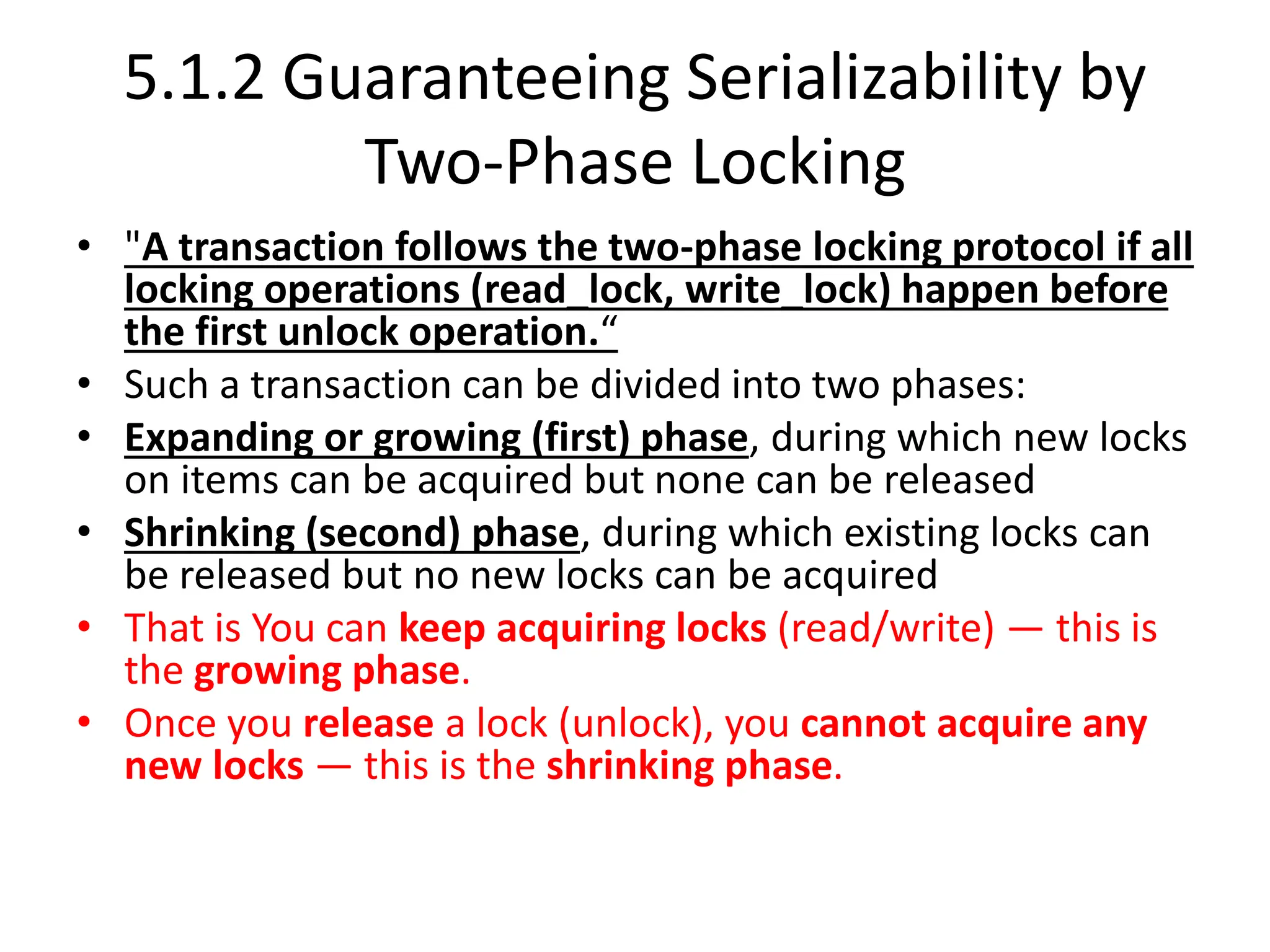 5.1.2 Guaranteeing Serializability by
Two-Phase Locking
• "A transaction follows the two-phase locking protocol if all
locking operations (read_lock, write_lock) happen before
the first unlock operation.“
• Such a transaction can be divided into two phases:
• Expanding or growing (first) phase, during which new locks
on items can be acquired but none can be released
• Shrinking (second) phase, during which existing locks can
be released but no new locks can be acquired
• That is You can keep acquiring locks (read/write) — this is
the growing phase.
• Once you release a lock (unlock), you cannot acquire any
new locks — this is the shrinking phase.
 