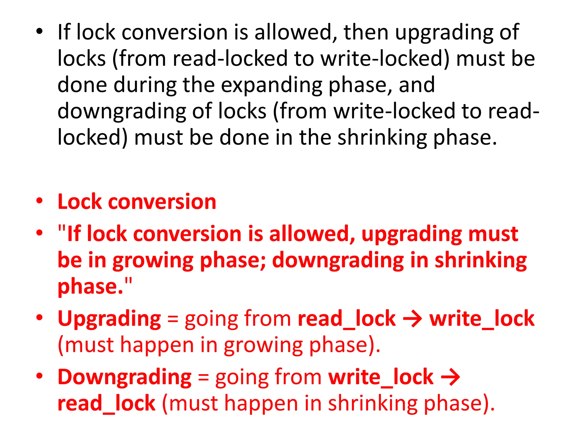 • If lock conversion is allowed, then upgrading of
locks (from read-locked to write-locked) must be
done during the expanding phase, and
downgrading of locks (from write-locked to read-
locked) must be done in the shrinking phase.
• Lock conversion
• "If lock conversion is allowed, upgrading must
be in growing phase; downgrading in shrinking
phase."
• Upgrading = going from read_lock → write_lock
(must happen in growing phase).
• Downgrading = going from write_lock →
read_lock (must happen in shrinking phase).
 