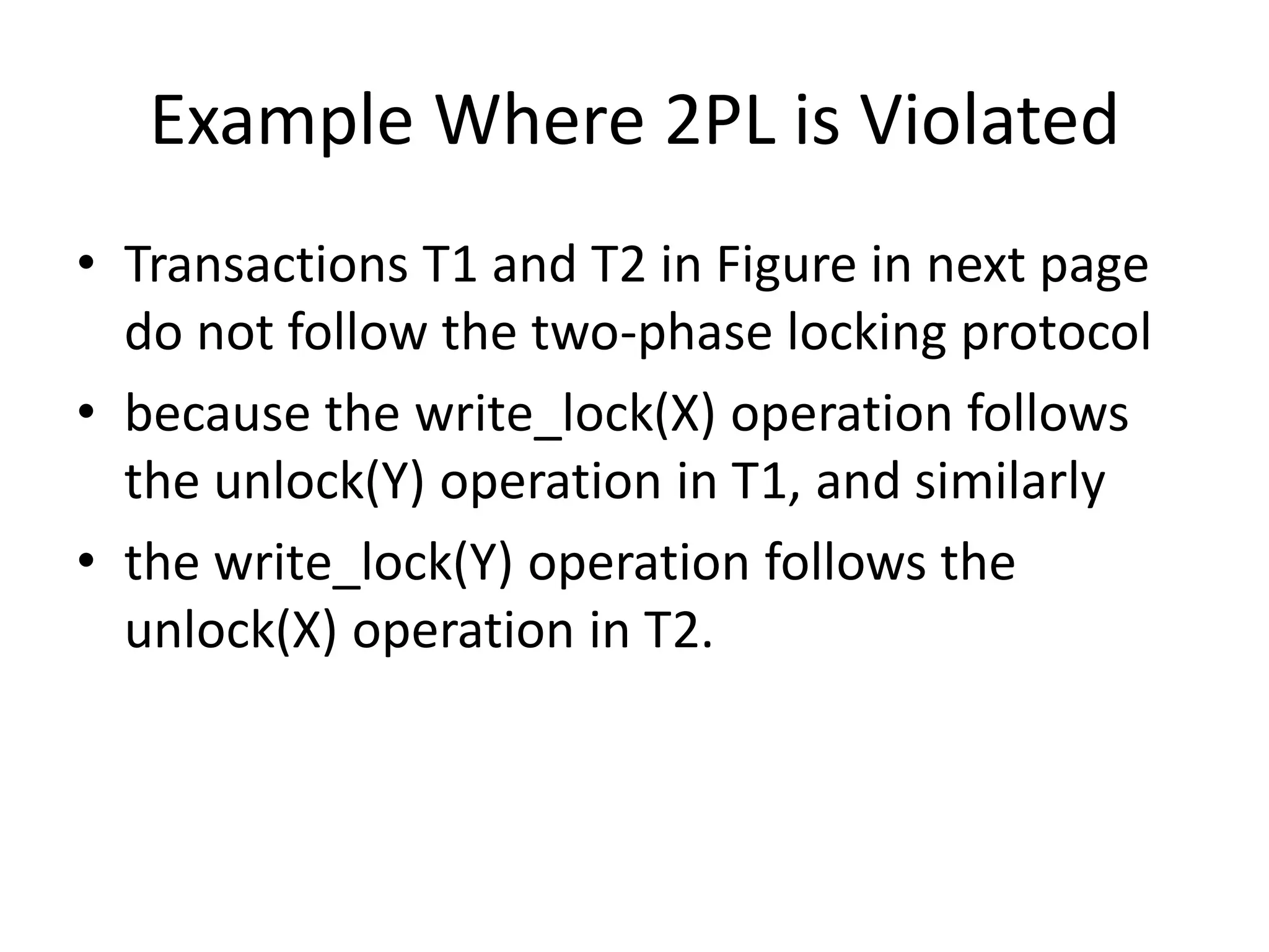 Example Where 2PL is Violated
• Transactions T1 and T2 in Figure in next page
do not follow the two-phase locking protocol
• because the write_lock(X) operation follows
the unlock(Y) operation in T1, and similarly
• the write_lock(Y) operation follows the
unlock(X) operation in T2.
 