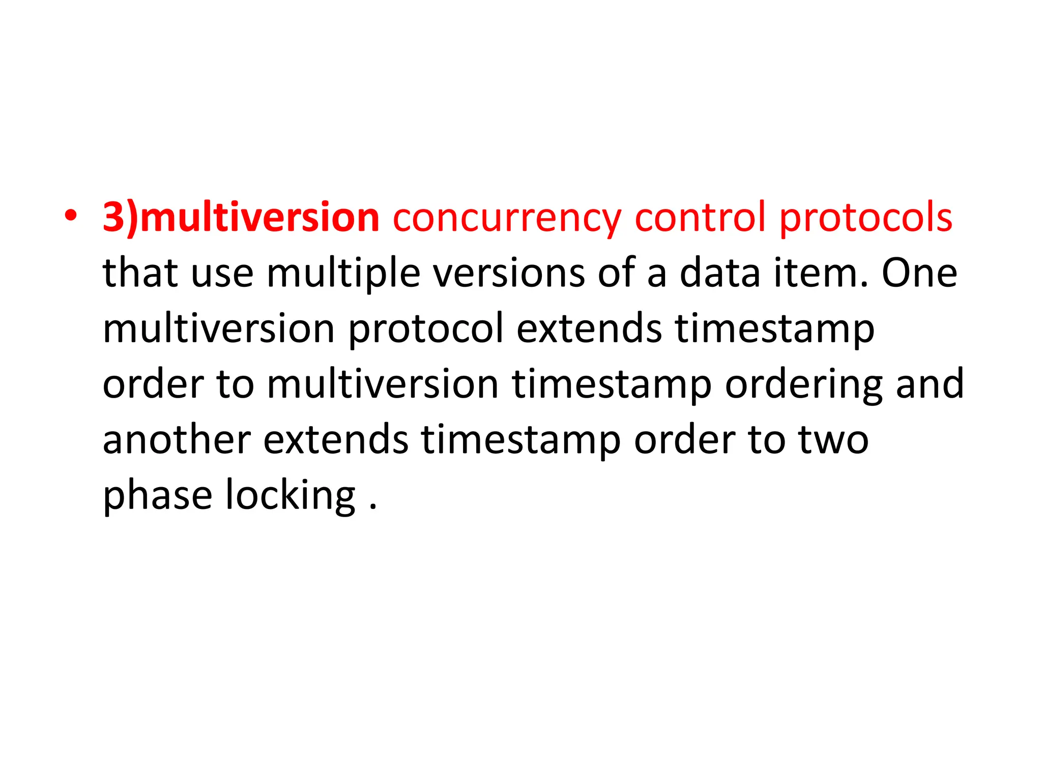 • 3)multiversion concurrency control protocols
that use multiple versions of a data item. One
multiversion protocol extends timestamp
order to multiversion timestamp ordering and
another extends timestamp order to two
phase locking .
 