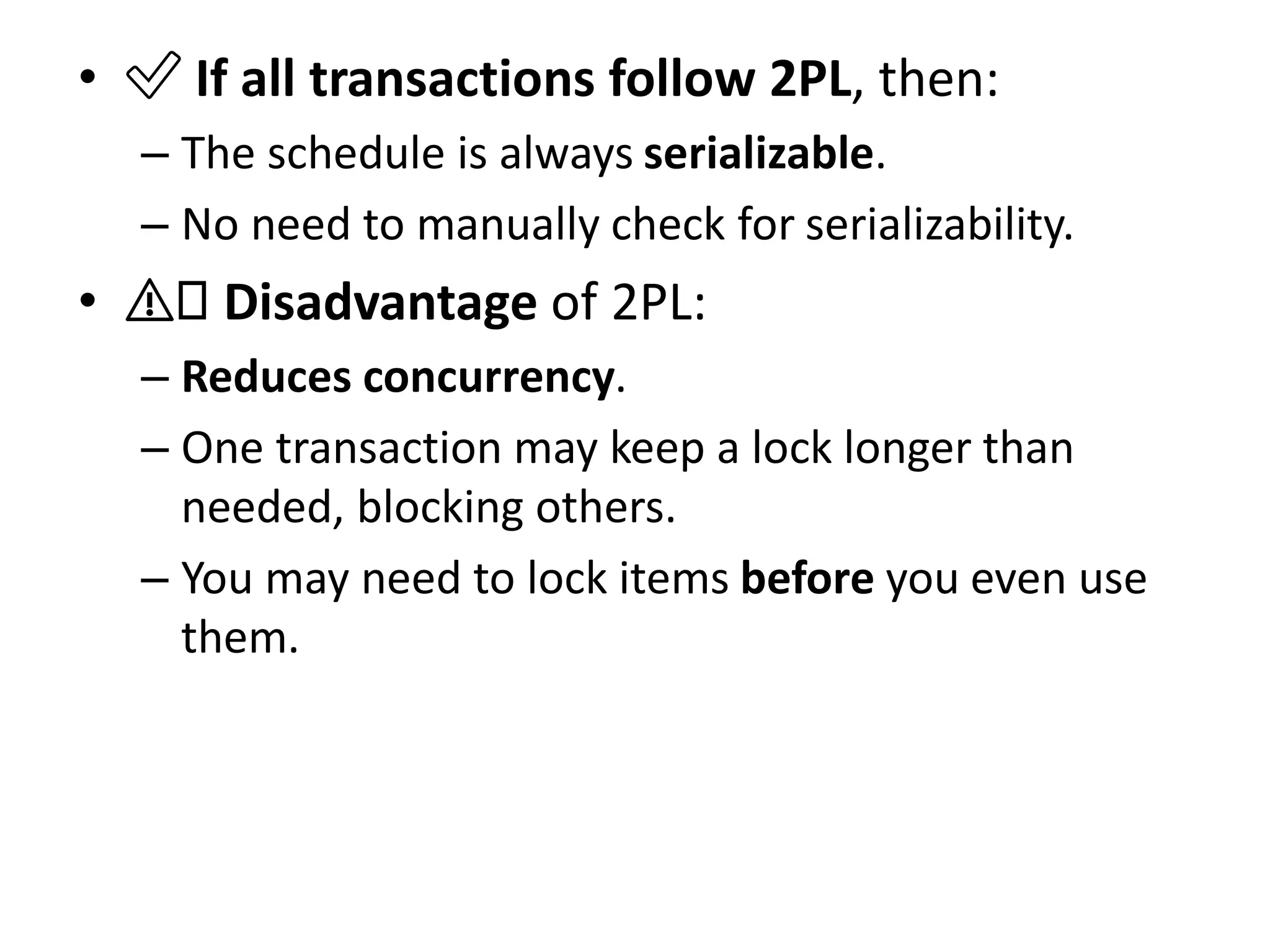 • ✅ If all transactions follow 2PL, then:
– The schedule is always serializable.
– No need to manually check for serializability.
• ⚠️ Disadvantage of 2PL:
– Reduces concurrency.
– One transaction may keep a lock longer than
needed, blocking others.
– You may need to lock items before you even use
them.
 
