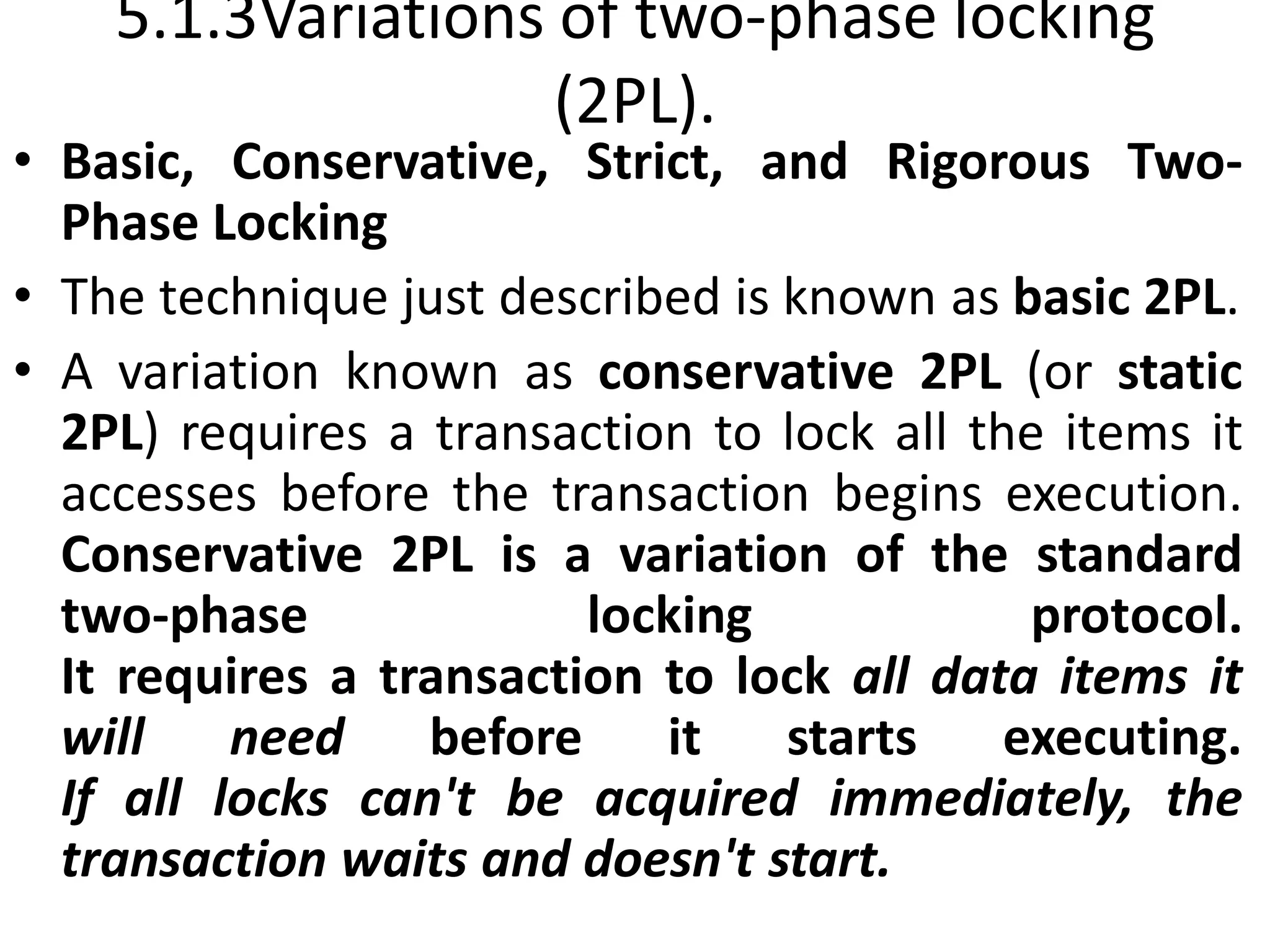 5.1.3Variations of two-phase locking
(2PL).
• Basic, Conservative, Strict, and Rigorous Two-
Phase Locking
• The technique just described is known as basic 2PL.
• A variation known as conservative 2PL (or static
2PL) requires a transaction to lock all the items it
accesses before the transaction begins execution.
Conservative 2PL is a variation of the standard
two-phase locking protocol.
It requires a transaction to lock all data items it
will need before it starts executing.
If all locks can't be acquired immediately, the
transaction waits and doesn't start.
 