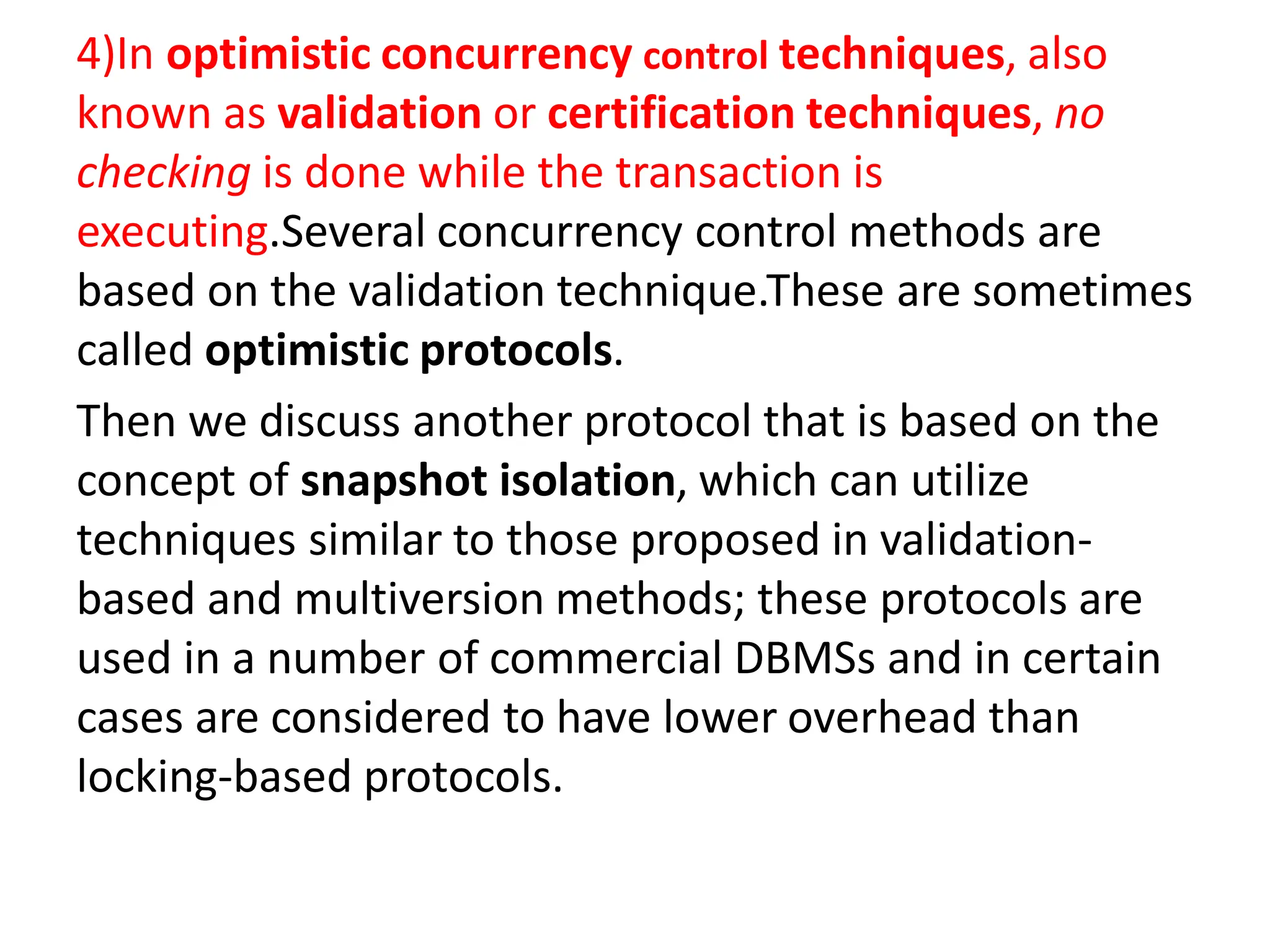 4)In optimistic concurrency control techniques, also
known as validation or certification techniques, no
checking is done while the transaction is
executing.Several concurrency control methods are
based on the validation technique.These are sometimes
called optimistic protocols.
Then we discuss another protocol that is based on the
concept of snapshot isolation, which can utilize
techniques similar to those proposed in validation-
based and multiversion methods; these protocols are
used in a number of commercial DBMSs and in certain
cases are considered to have lower overhead than
locking-based protocols.
 