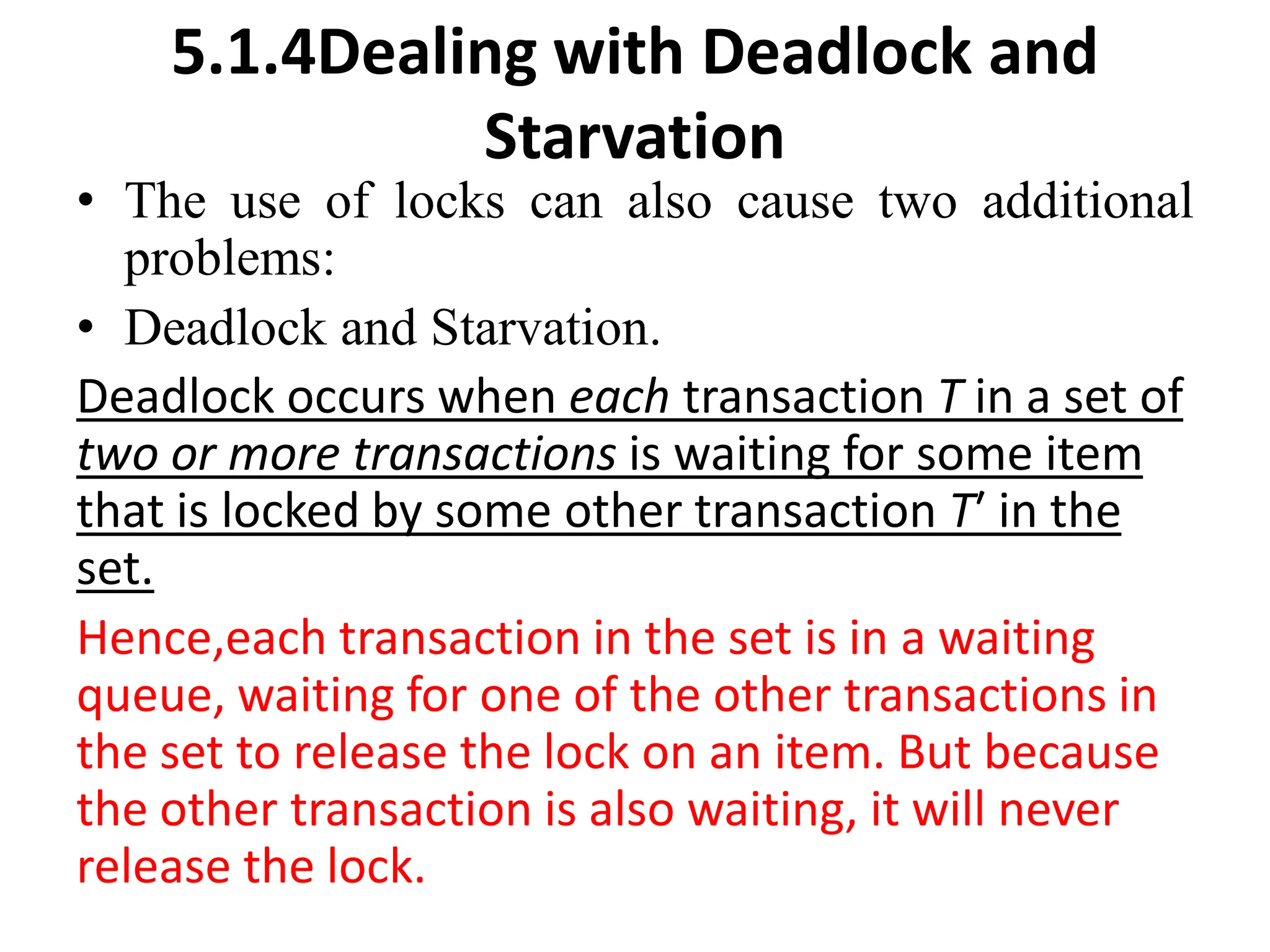 5.1.4Dealing with Deadlock and
Starvation
• The use of locks can also cause two additional
problems:
• Deadlock and Starvation.
Deadlock occurs when each transaction T in a set of
two or more transactions is waiting for some item
that is locked by some other transaction T′ in the
set.
Hence,each transaction in the set is in a waiting
queue, waiting for one of the other transactions in
the set to release the lock on an item. But because
the other transaction is also waiting, it will never
release the lock.
 