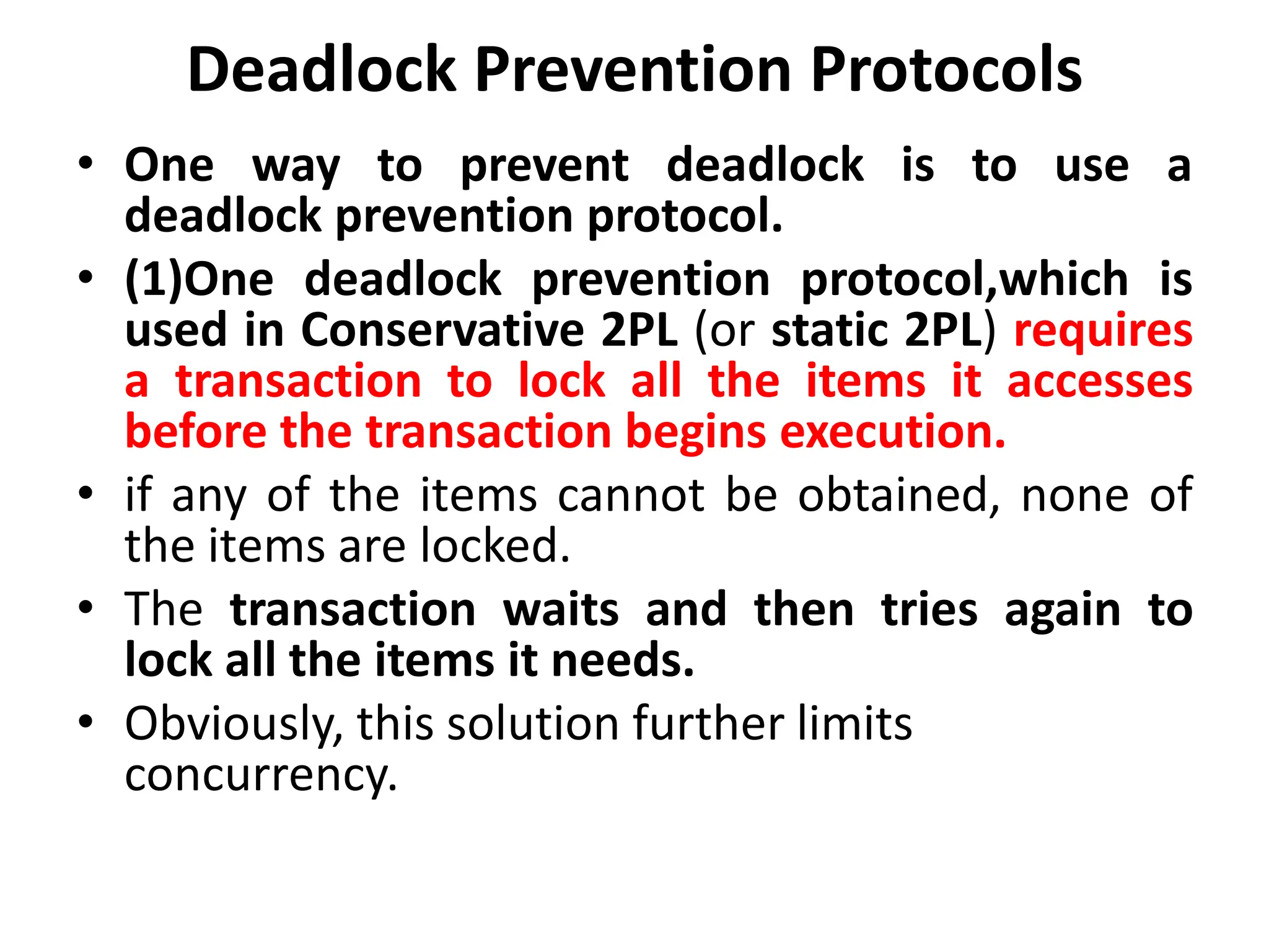 Deadlock Prevention Protocols
• One way to prevent deadlock is to use a
deadlock prevention protocol.
• (1)One deadlock prevention protocol,which is
used in Conservative 2PL (or static 2PL) requires
a transaction to lock all the items it accesses
before the transaction begins execution.
• if any of the items cannot be obtained, none of
the items are locked.
• The transaction waits and then tries again to
lock all the items it needs.
• Obviously, this solution further limits
concurrency.
 