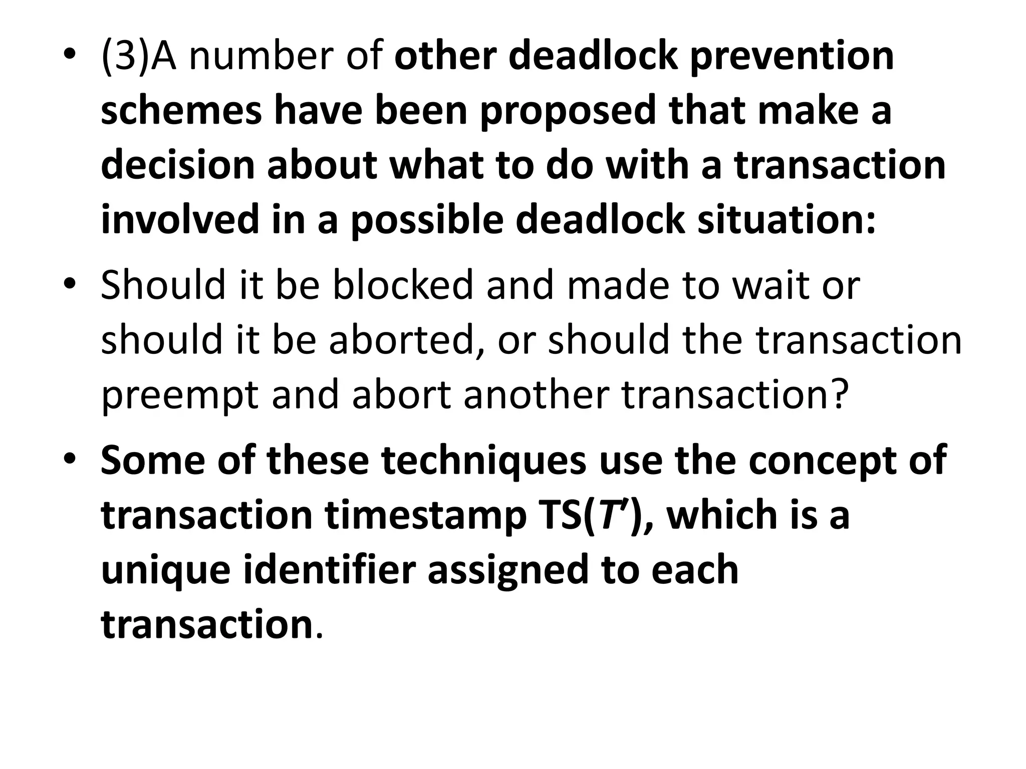 • (3)A number of other deadlock prevention
schemes have been proposed that make a
decision about what to do with a transaction
involved in a possible deadlock situation:
• Should it be blocked and made to wait or
should it be aborted, or should the transaction
preempt and abort another transaction?
• Some of these techniques use the concept of
transaction timestamp TS(T′), which is a
unique identifier assigned to each
transaction.
 