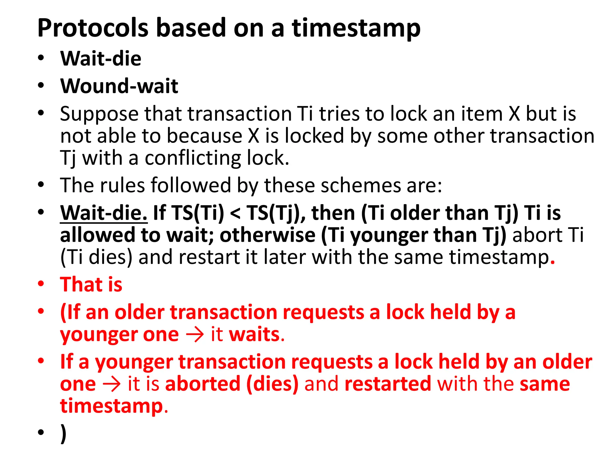 Protocols based on a timestamp
• Wait-die
• Wound-wait
• Suppose that transaction Ti tries to lock an item X but is
not able to because X is locked by some other transaction
Tj with a conflicting lock.
• The rules followed by these schemes are:
• Wait-die. If TS(Ti) < TS(Tj), then (Ti older than Tj) Ti is
allowed to wait; otherwise (Ti younger than Tj) abort Ti
(Ti dies) and restart it later with the same timestamp.
• That is
• (If an older transaction requests a lock held by a
younger one → it waits.
• If a younger transaction requests a lock held by an older
one → it is aborted (dies) and restarted with the same
timestamp.
• )
 