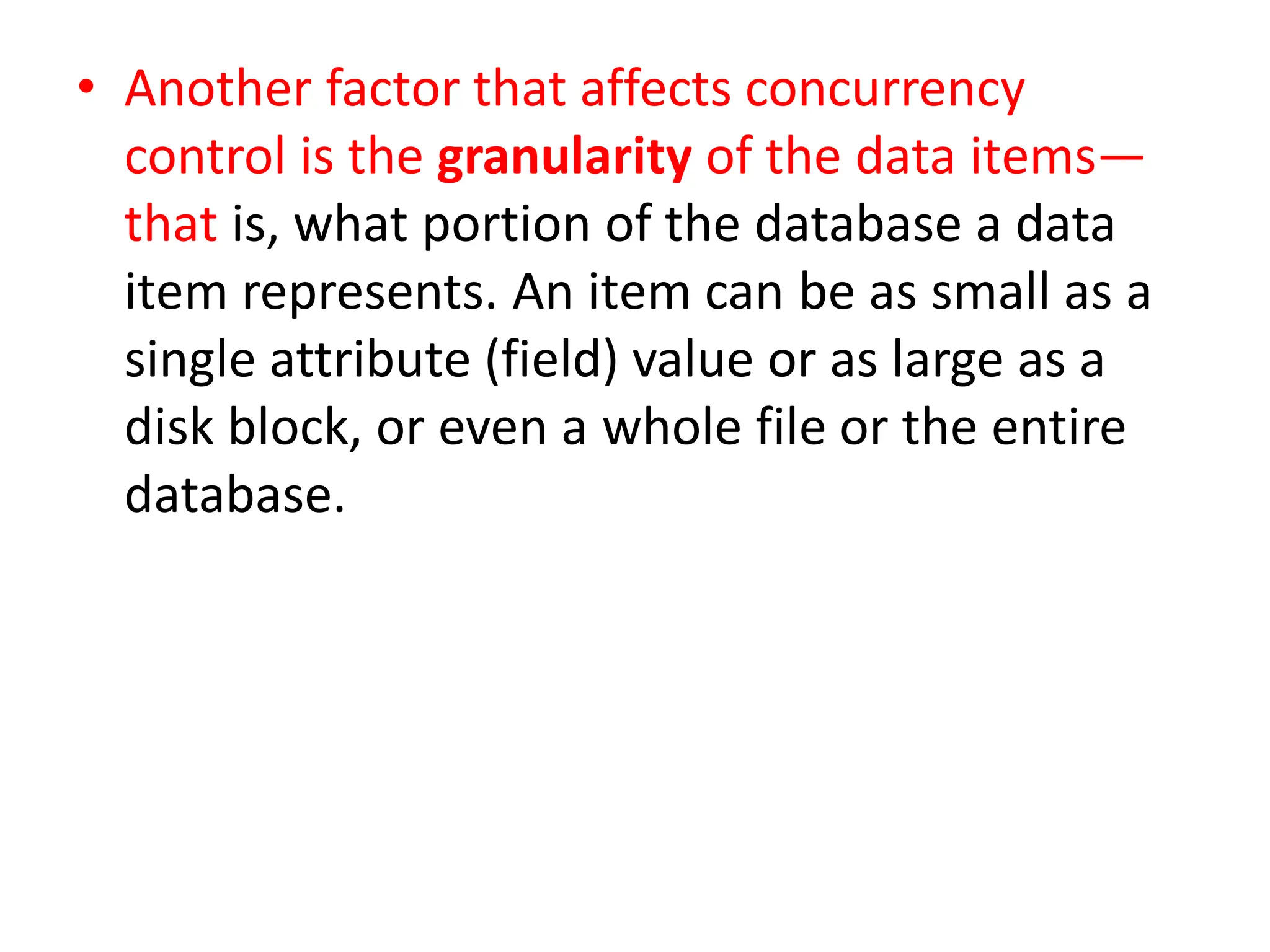 • Another factor that affects concurrency
control is the granularity of the data items—
that is, what portion of the database a data
item represents. An item can be as small as a
single attribute (field) value or as large as a
disk block, or even a whole file or the entire
database.
 