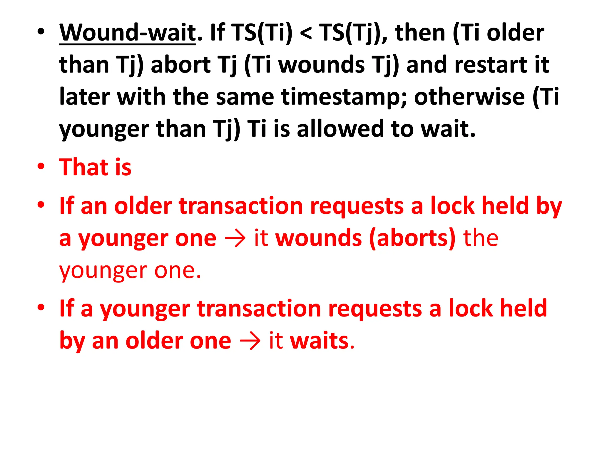 • Wound-wait. If TS(Ti) < TS(Tj), then (Ti older
than Tj) abort Tj (Ti wounds Tj) and restart it
later with the same timestamp; otherwise (Ti
younger than Tj) Ti is allowed to wait.
• That is
• If an older transaction requests a lock held by
a younger one → it wounds (aborts) the
younger one.
• If a younger transaction requests a lock held
by an older one → it waits.
 
