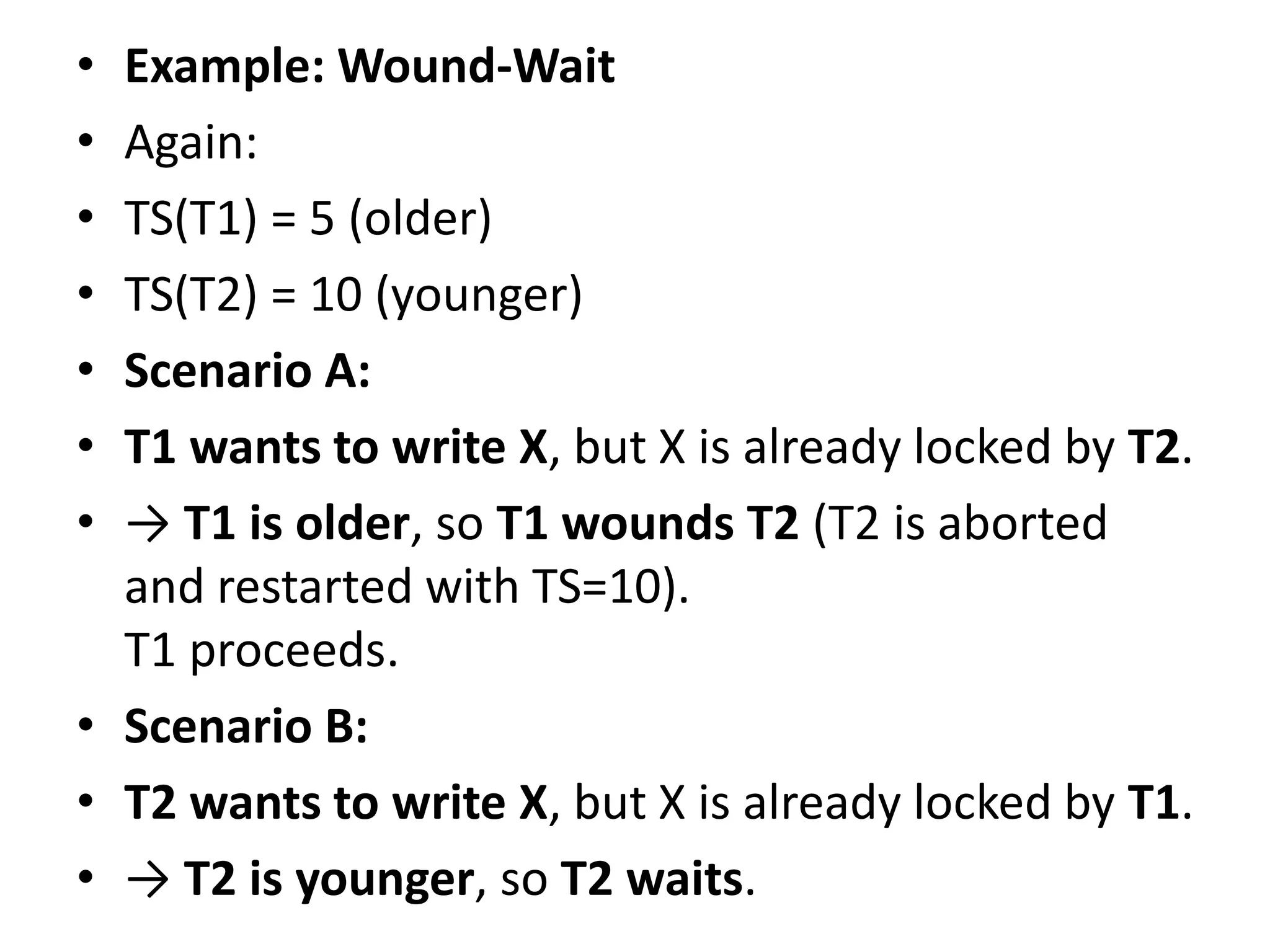 • Example: Wound-Wait
• Again:
• TS(T1) = 5 (older)
• TS(T2) = 10 (younger)
• Scenario A:
• T1 wants to write X, but X is already locked by T2.
• → T1 is older, so T1 wounds T2 (T2 is aborted
and restarted with TS=10).
T1 proceeds.
• Scenario B:
• T2 wants to write X, but X is already locked by T1.
• → T2 is younger, so T2 waits.
 