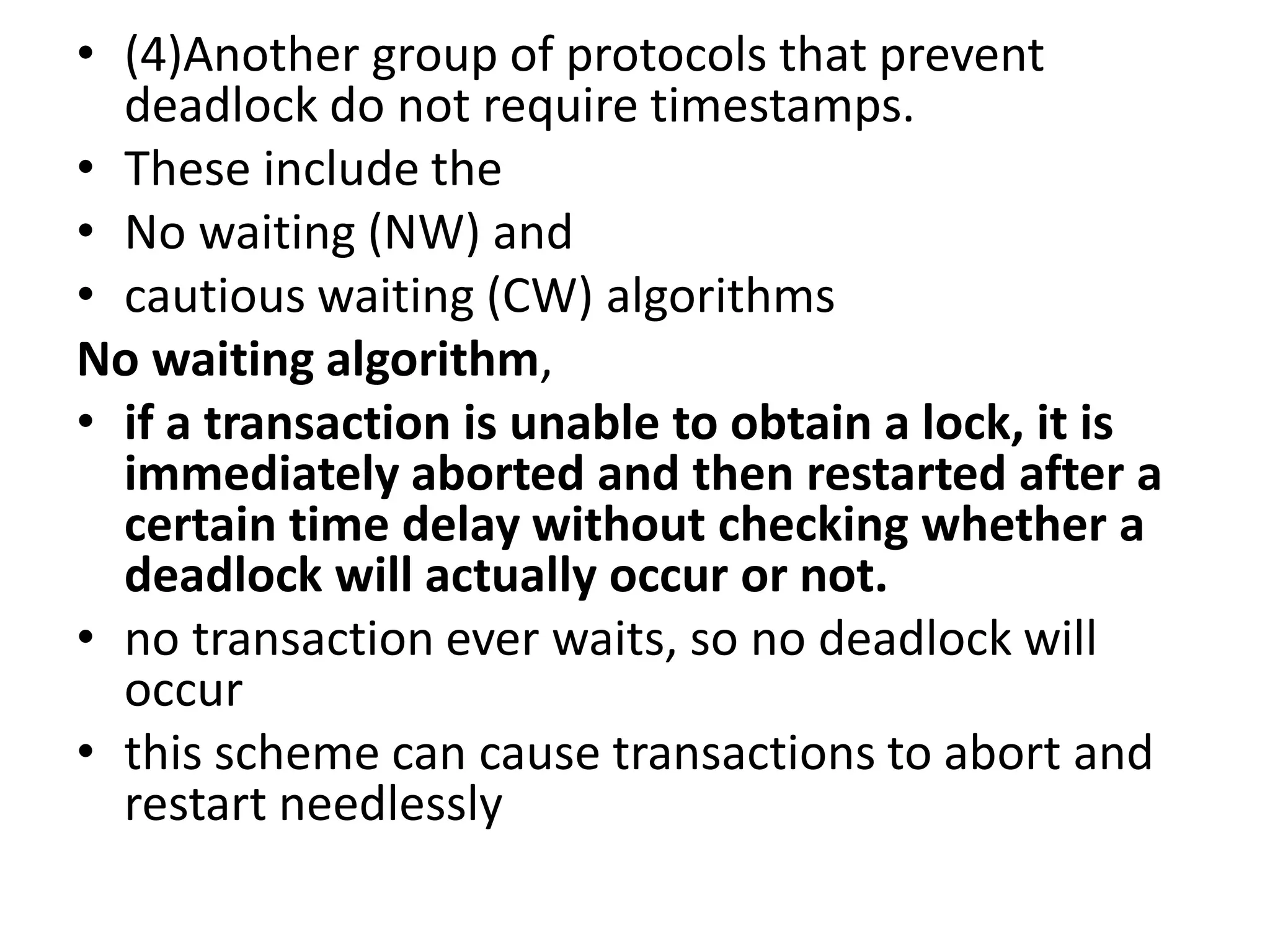 • (4)Another group of protocols that prevent
deadlock do not require timestamps.
• These include the
• No waiting (NW) and
• cautious waiting (CW) algorithms
No waiting algorithm,
• if a transaction is unable to obtain a lock, it is
immediately aborted and then restarted after a
certain time delay without checking whether a
deadlock will actually occur or not.
• no transaction ever waits, so no deadlock will
occur
• this scheme can cause transactions to abort and
restart needlessly
 