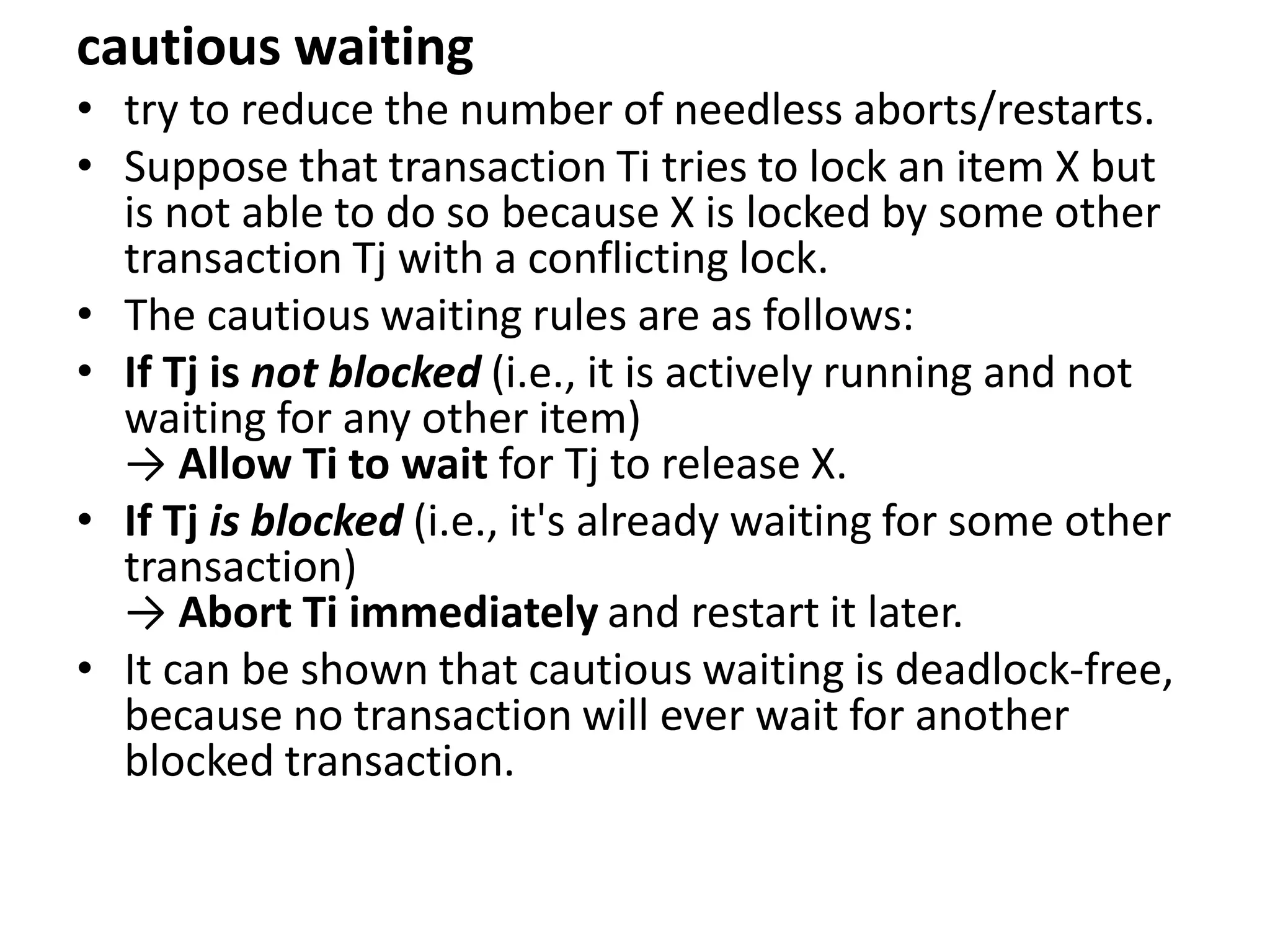 cautious waiting
• try to reduce the number of needless aborts/restarts.
• Suppose that transaction Ti tries to lock an item X but
is not able to do so because X is locked by some other
transaction Tj with a conflicting lock.
• The cautious waiting rules are as follows:
• If Tj is not blocked (i.e., it is actively running and not
waiting for any other item)
→ Allow Ti to wait for Tj to release X.
• If Tj is blocked (i.e., it's already waiting for some other
transaction)
→ Abort Ti immediately and restart it later.
• It can be shown that cautious waiting is deadlock-free,
because no transaction will ever wait for another
blocked transaction.
 