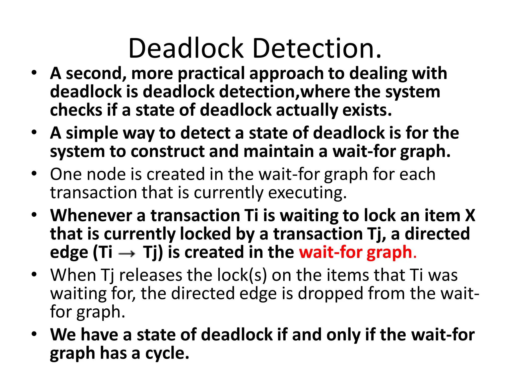 Deadlock Detection.
• A second, more practical approach to dealing with
deadlock is deadlock detection,where the system
checks if a state of deadlock actually exists.
• A simple way to detect a state of deadlock is for the
system to construct and maintain a wait-for graph.
• One node is created in the wait-for graph for each
transaction that is currently executing.
• Whenever a transaction Ti is waiting to lock an item X
that is currently locked by a transaction Tj, a directed
edge (Ti Tj) is created in the wait-for graph.
• When Tj releases the lock(s) on the items that Ti was
waiting for, the directed edge is dropped from the wait-
for graph.
• We have a state of deadlock if and only if the wait-for
graph has a cycle.
 