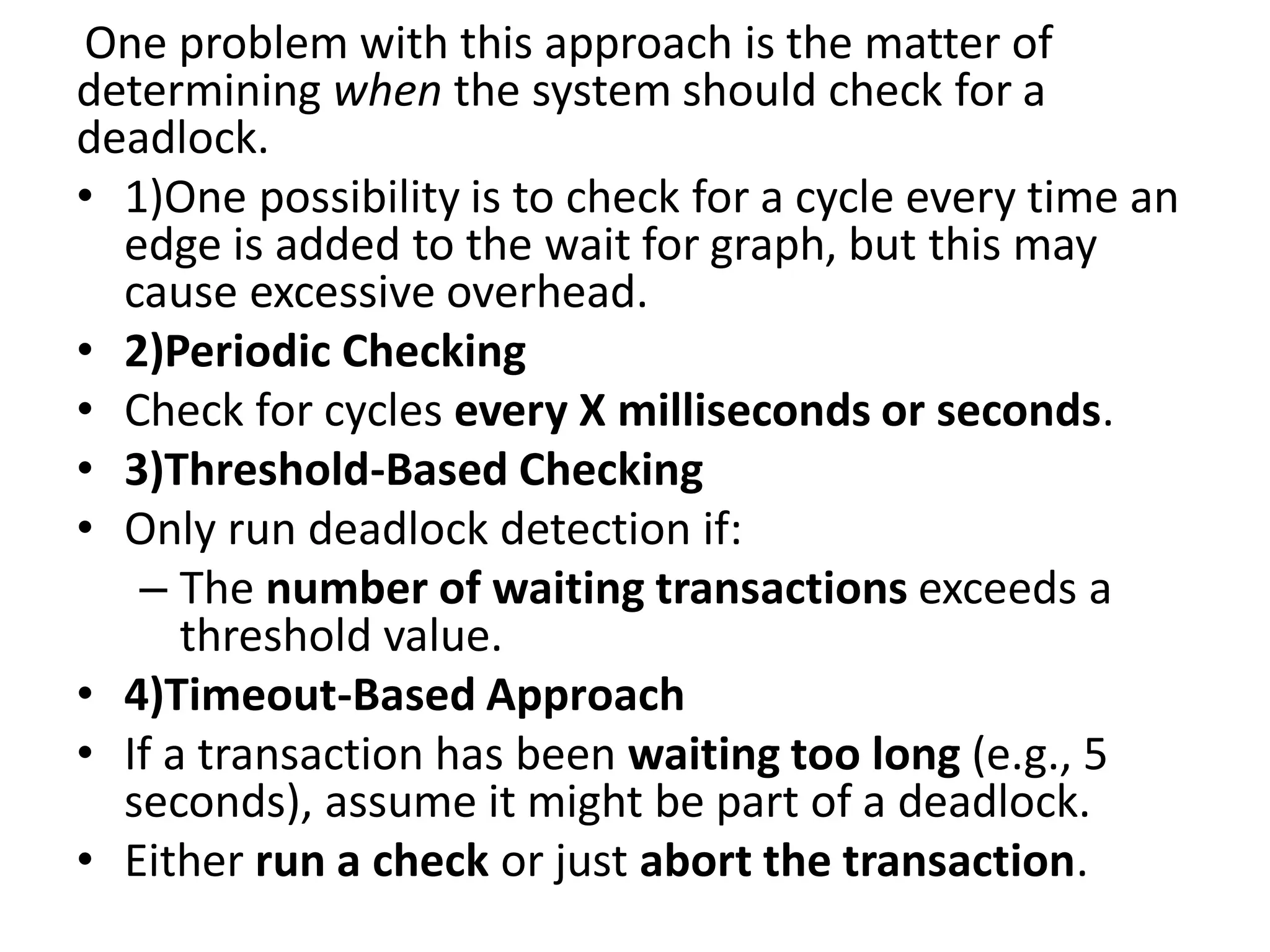 One problem with this approach is the matter of
determining when the system should check for a
deadlock.
• 1)One possibility is to check for a cycle every time an
edge is added to the wait for graph, but this may
cause excessive overhead.
• 2)Periodic Checking
• Check for cycles every X milliseconds or seconds.
• 3)Threshold-Based Checking
• Only run deadlock detection if:
– The number of waiting transactions exceeds a
threshold value.
• 4)Timeout-Based Approach
• If a transaction has been waiting too long (e.g., 5
seconds), assume it might be part of a deadlock.
• Either run a check or just abort the transaction.
 