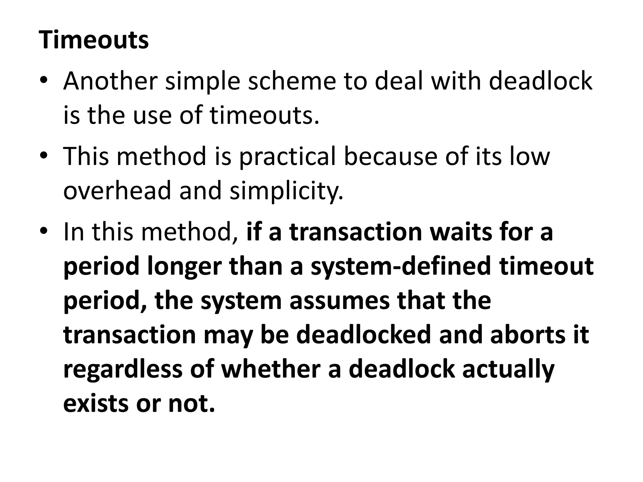 Timeouts
• Another simple scheme to deal with deadlock
is the use of timeouts.
• This method is practical because of its low
overhead and simplicity.
• In this method, if a transaction waits for a
period longer than a system-defined timeout
period, the system assumes that the
transaction may be deadlocked and aborts it
regardless of whether a deadlock actually
exists or not.
 