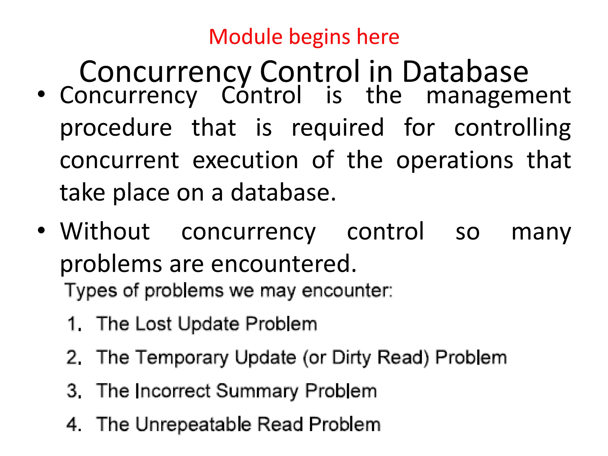 Module begins here
Concurrency Control in Database
• Concurrency Control is the management
procedure that is required for controlling
concurrent execution of the operations that
take place on a database.
• Without concurrency control so many
problems are encountered.
 