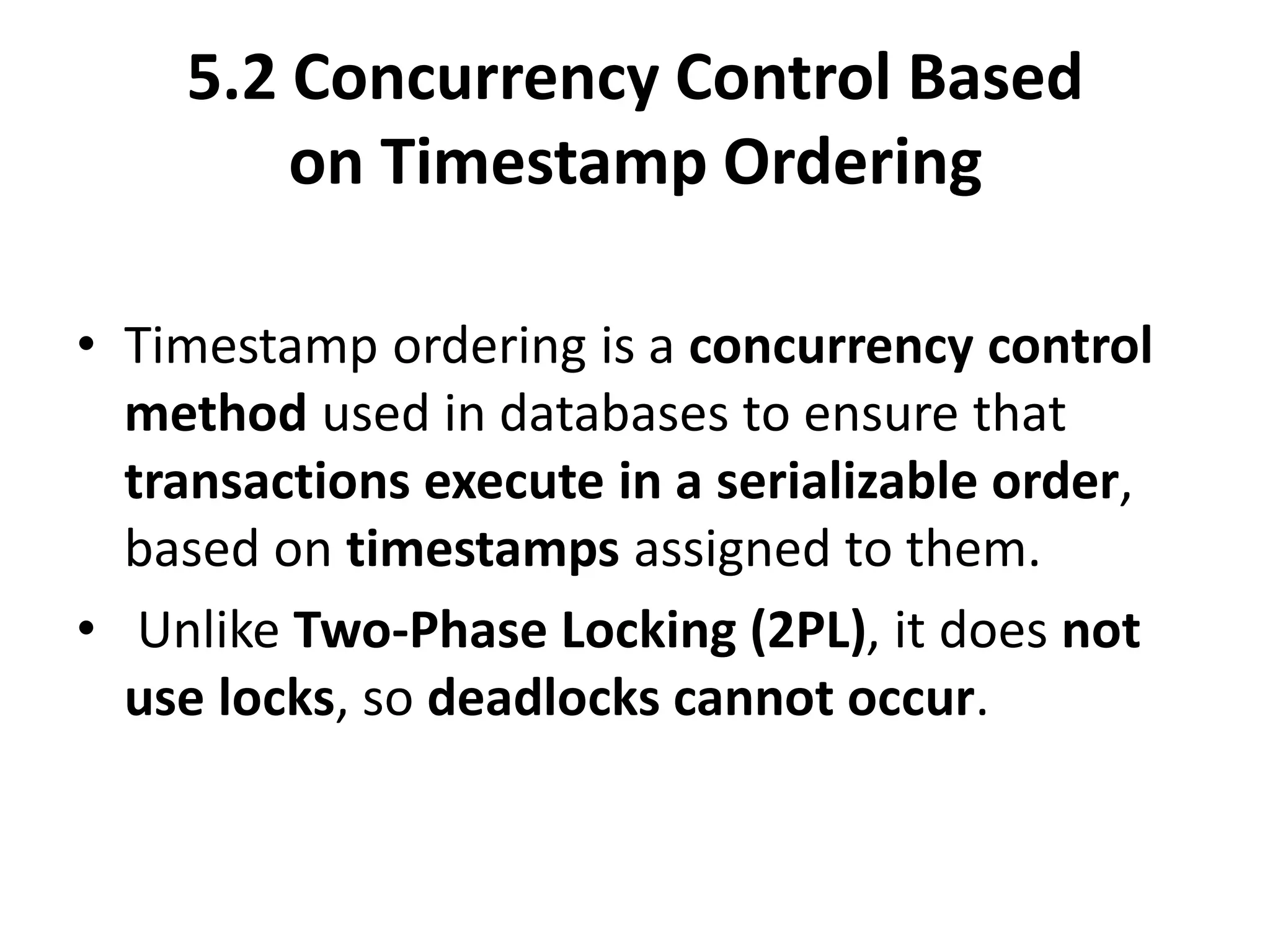 5.2 Concurrency Control Based
on Timestamp Ordering
• Timestamp ordering is a concurrency control
method used in databases to ensure that
transactions execute in a serializable order,
based on timestamps assigned to them.
• Unlike Two-Phase Locking (2PL), it does not
use locks, so deadlocks cannot occur.
 