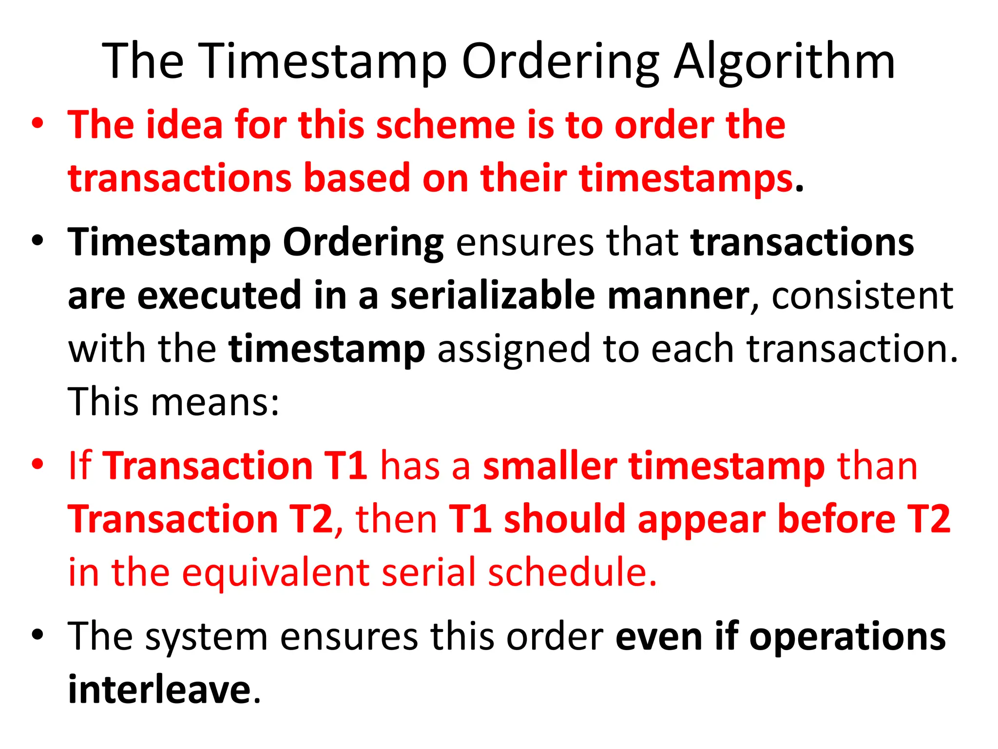 The Timestamp Ordering Algorithm
• The idea for this scheme is to order the
transactions based on their timestamps.
• Timestamp Ordering ensures that transactions
are executed in a serializable manner, consistent
with the timestamp assigned to each transaction.
This means:
• If Transaction T1 has a smaller timestamp than
Transaction T2, then T1 should appear before T2
in the equivalent serial schedule.
• The system ensures this order even if operations
interleave.
 