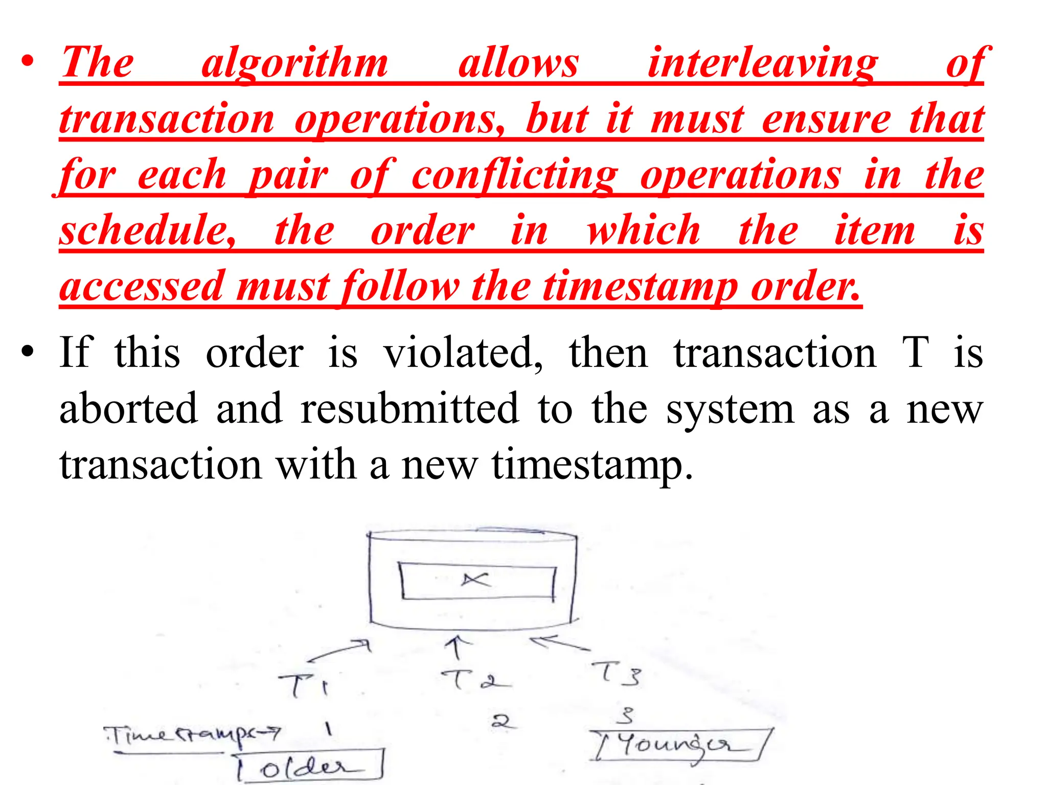 • The algorithm allows interleaving of
transaction operations, but it must ensure that
for each pair of conflicting operations in the
schedule, the order in which the item is
accessed must follow the timestamp order.
• If this order is violated, then transaction T is
aborted and resubmitted to the system as a new
transaction with a new timestamp.
 