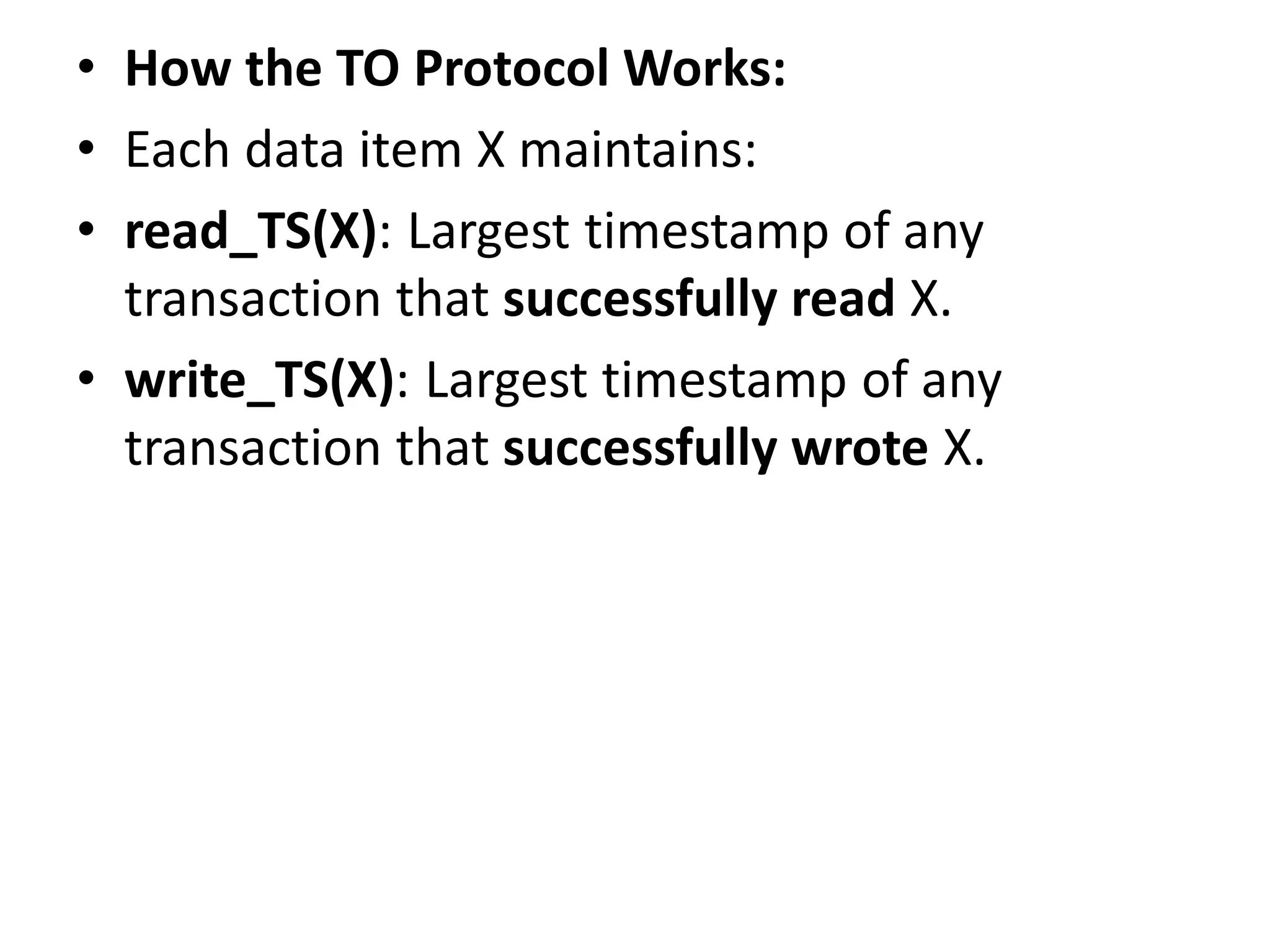 • How the TO Protocol Works:
• Each data item X maintains:
• read_TS(X): Largest timestamp of any
transaction that successfully read X.
• write_TS(X): Largest timestamp of any
transaction that successfully wrote X.
 