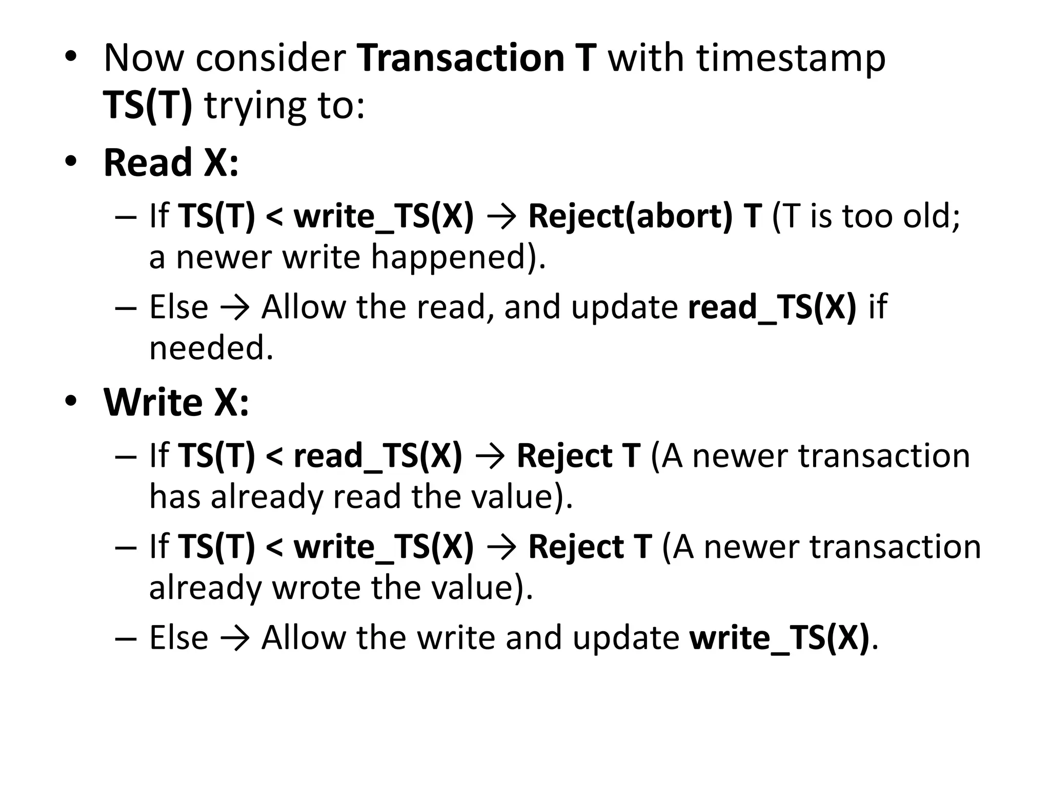 • Now consider Transaction T with timestamp
TS(T) trying to:
• Read X:
– If TS(T) < write_TS(X) → Reject(abort) T (T is too old;
a newer write happened).
– Else → Allow the read, and update read_TS(X) if
needed.
• Write X:
– If TS(T) < read_TS(X) → Reject T (A newer transaction
has already read the value).
– If TS(T) < write_TS(X) → Reject T (A newer transaction
already wrote the value).
– Else → Allow the write and update write_TS(X).
 