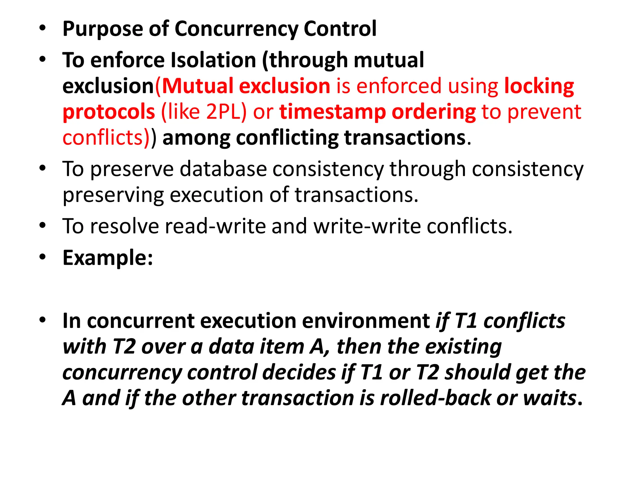 • Purpose of Concurrency Control
• To enforce Isolation (through mutual
exclusion(Mutual exclusion is enforced using locking
protocols (like 2PL) or timestamp ordering to prevent
conflicts)) among conflicting transactions.
• To preserve database consistency through consistency
preserving execution of transactions.
• To resolve read-write and write-write conflicts.
• Example:
• In concurrent execution environment if T1 conflicts
with T2 over a data item A, then the existing
concurrency control decides if T1 or T2 should get the
A and if the other transaction is rolled-back or waits.
 