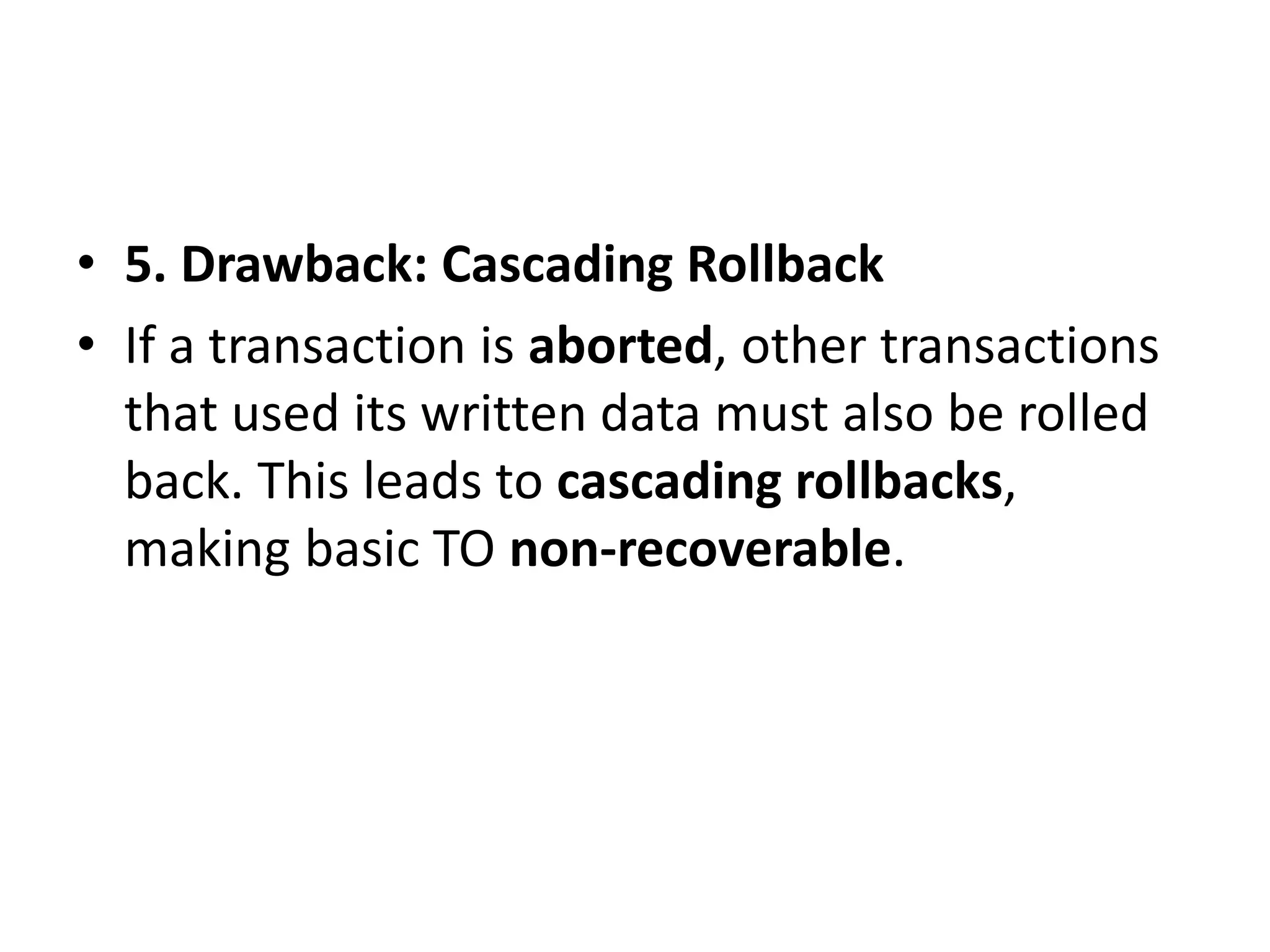 • 5. Drawback: Cascading Rollback
• If a transaction is aborted, other transactions
that used its written data must also be rolled
back. This leads to cascading rollbacks,
making basic TO non-recoverable.
 