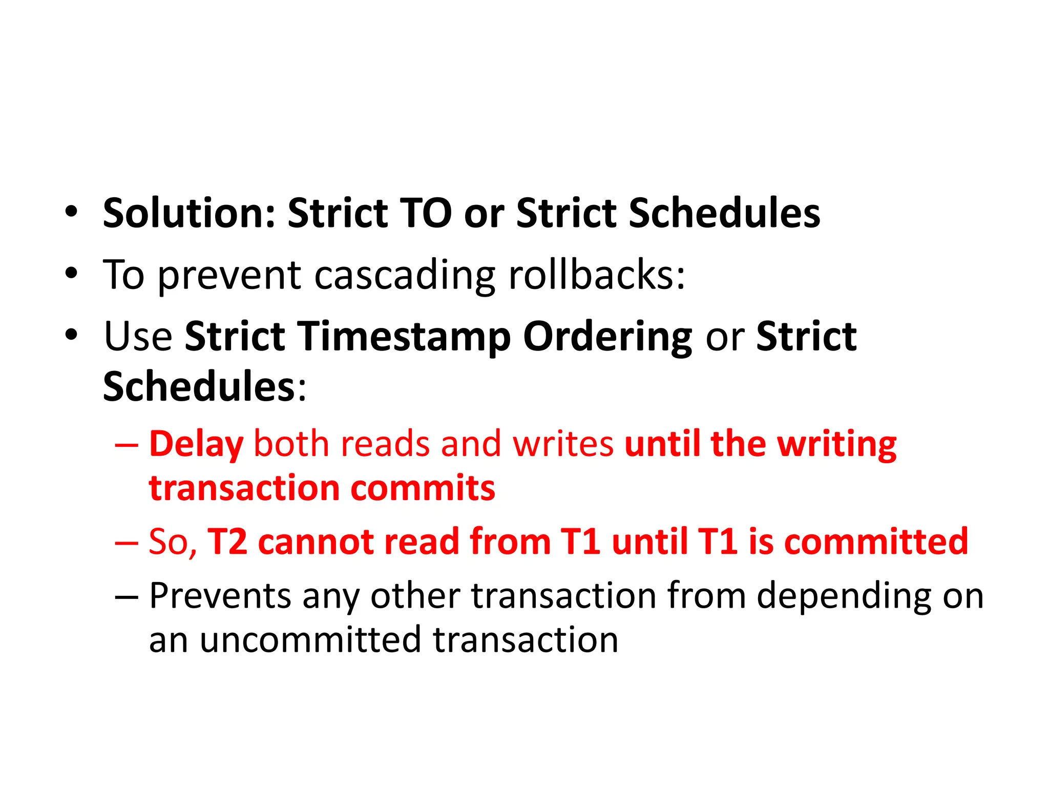 • Solution: Strict TO or Strict Schedules
• To prevent cascading rollbacks:
• Use Strict Timestamp Ordering or Strict
Schedules:
– Delay both reads and writes until the writing
transaction commits
– So, T2 cannot read from T1 until T1 is committed
– Prevents any other transaction from depending on
an uncommitted transaction
 