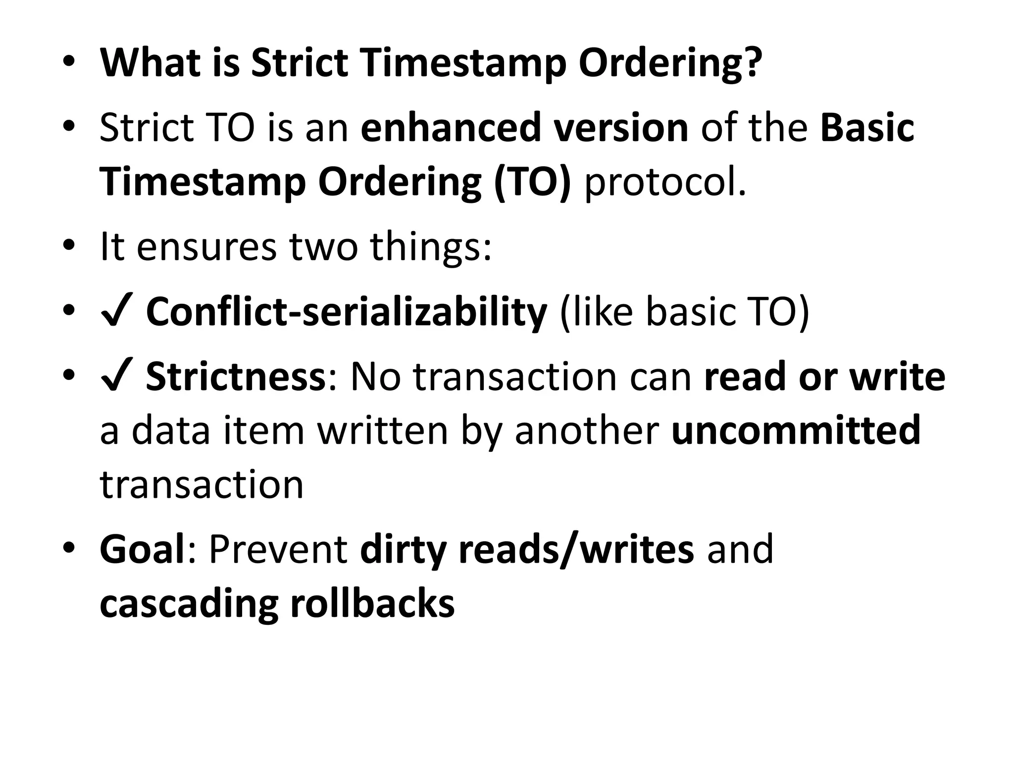 • What is Strict Timestamp Ordering?
• Strict TO is an enhanced version of the Basic
Timestamp Ordering (TO) protocol.
• It ensures two things:
• ✔ Conflict-serializability (like basic TO)
• ✔ Strictness: No transaction can read or write
a data item written by another uncommitted
transaction
• Goal: Prevent dirty reads/writes and
cascading rollbacks
 