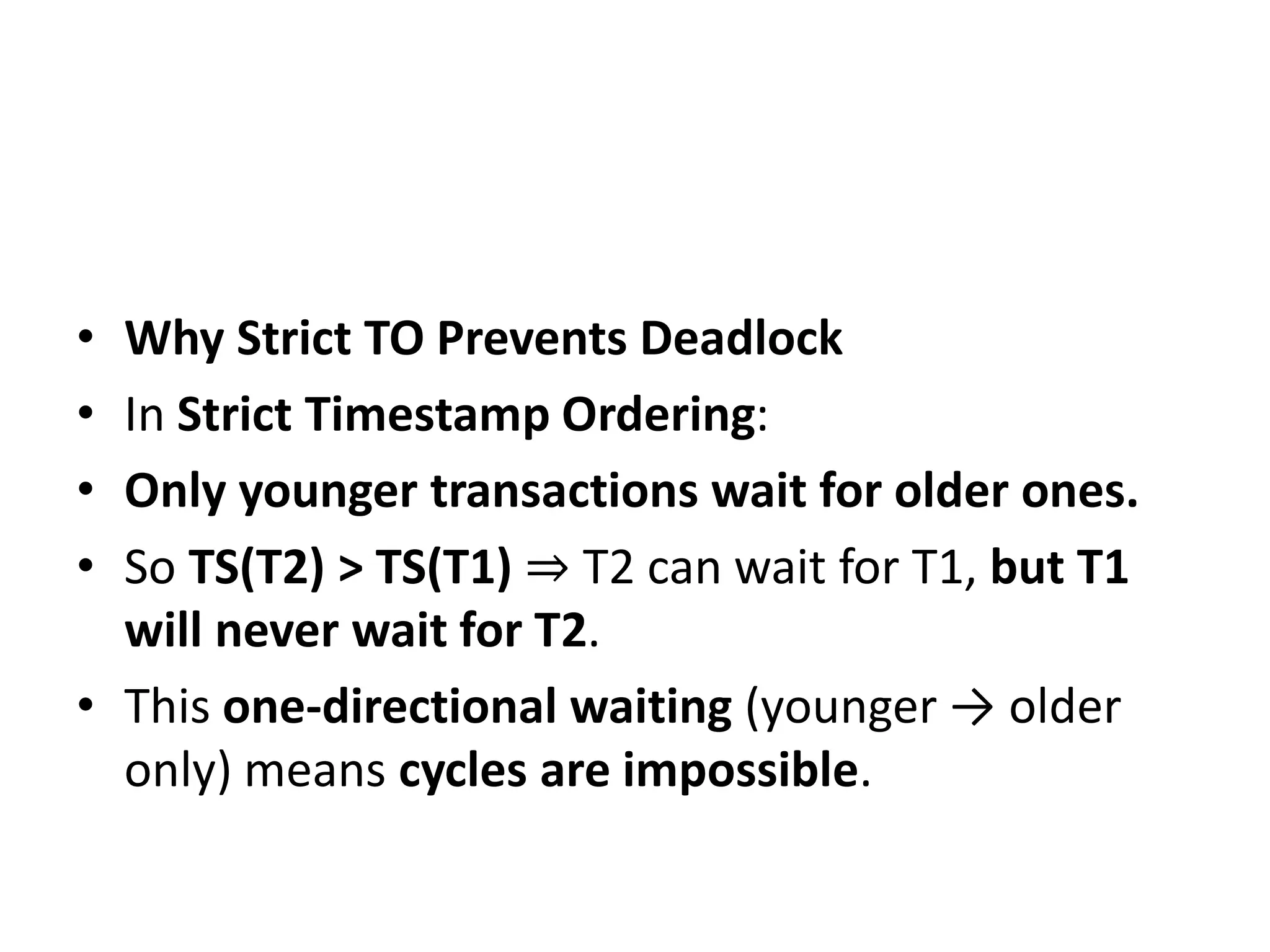 • Why Strict TO Prevents Deadlock
• In Strict Timestamp Ordering:
• Only younger transactions wait for older ones.
• So TS(T2) > TS(T1) ⇒ T2 can wait for T1, but T1
will never wait for T2.
• This one-directional waiting (younger → older
only) means cycles are impossible.
 
