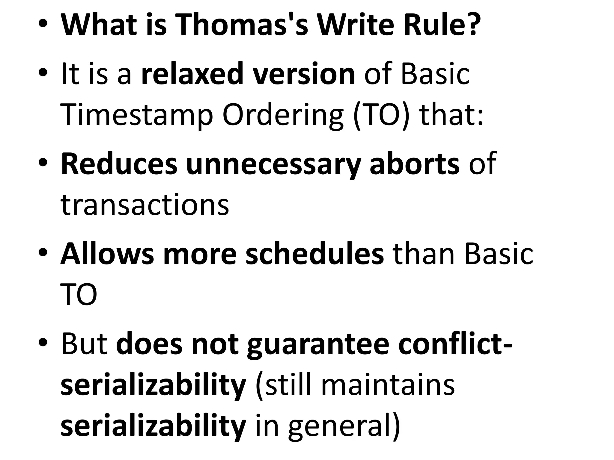 • What is Thomas's Write Rule?
• It is a relaxed version of Basic
Timestamp Ordering (TO) that:
• Reduces unnecessary aborts of
transactions
• Allows more schedules than Basic
TO
• But does not guarantee conflict-
serializability (still maintains
serializability in general)
 