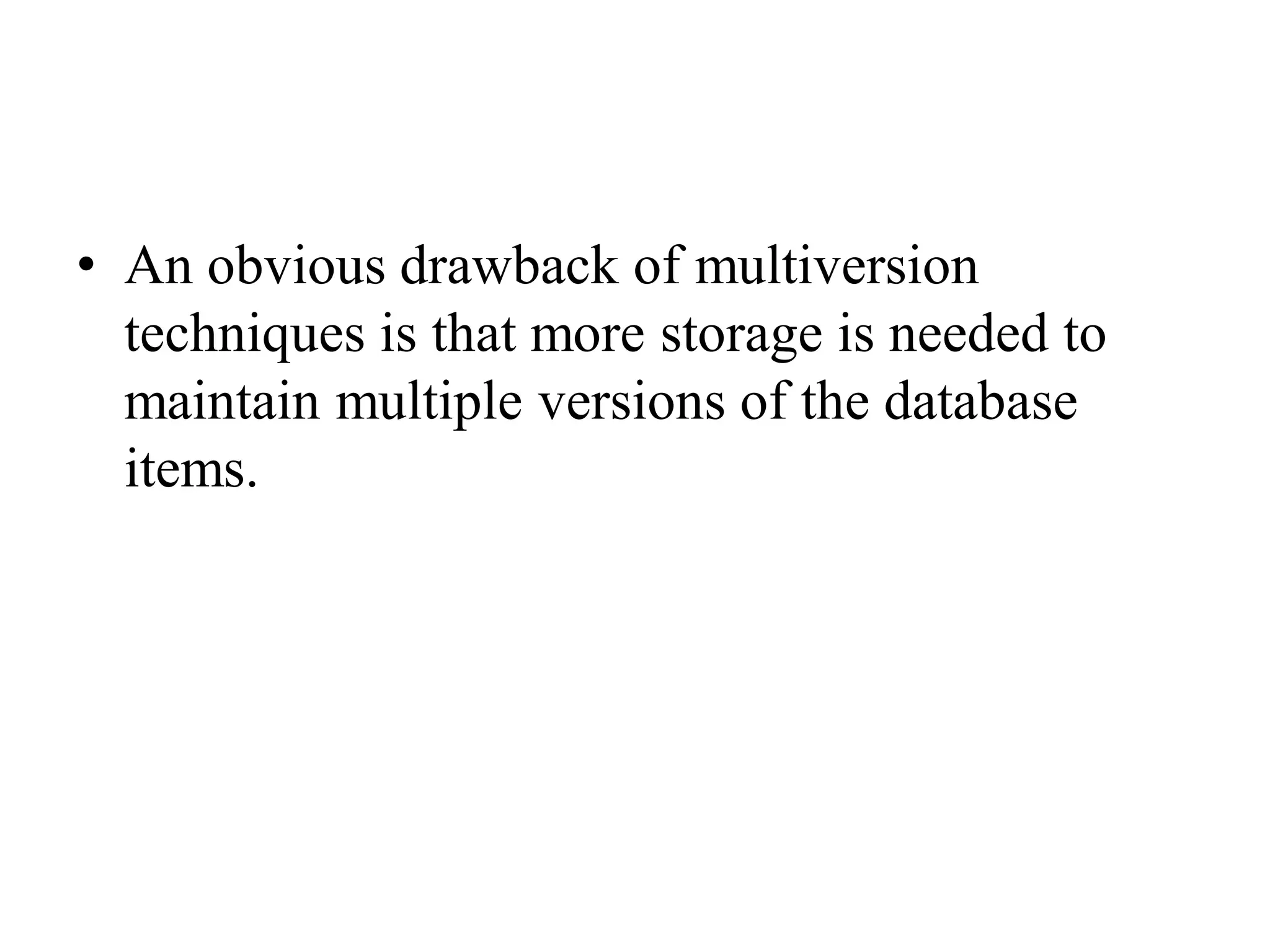 • An obvious drawback of multiversion
techniques is that more storage is needed to
maintain multiple versions of the database
items.
 