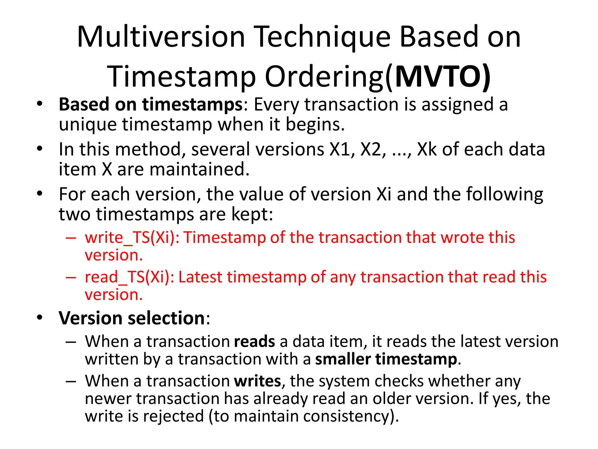 Multiversion Technique Based on
Timestamp Ordering(MVTO)
• Based on timestamps: Every transaction is assigned a
unique timestamp when it begins.
• In this method, several versions X1, X2, ..., Xk of each data
item X are maintained.
• For each version, the value of version Xi and the following
two timestamps are kept:
– write_TS(Xi): Timestamp of the transaction that wrote this
version.
– read_TS(Xi): Latest timestamp of any transaction that read this
version.
• Version selection:
– When a transaction reads a data item, it reads the latest version
written by a transaction with a smaller timestamp.
– When a transaction writes, the system checks whether any
newer transaction has already read an older version. If yes, the
write is rejected (to maintain consistency).
 