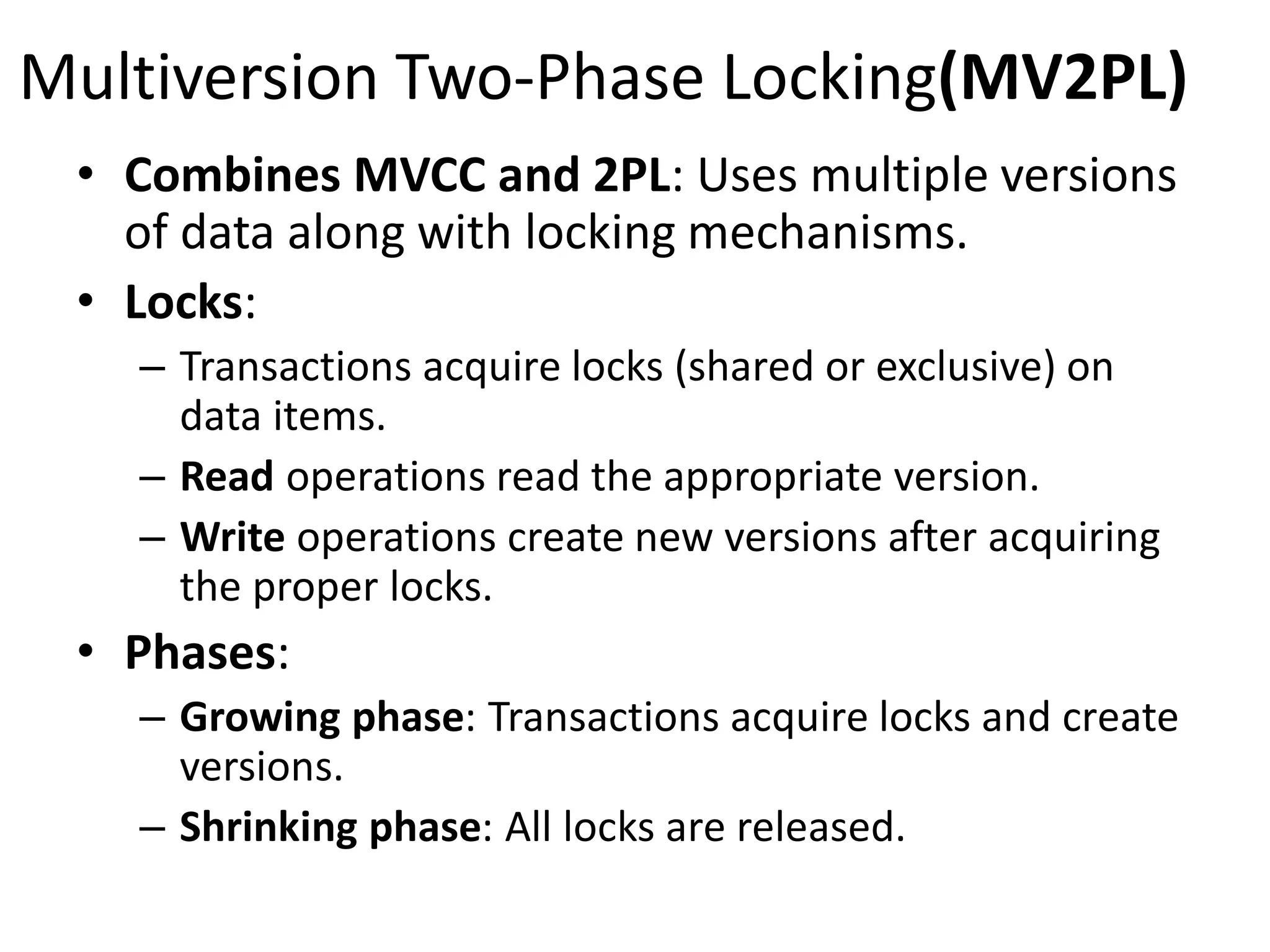 Multiversion Two-Phase Locking(MV2PL)
• Combines MVCC and 2PL: Uses multiple versions
of data along with locking mechanisms.
• Locks:
– Transactions acquire locks (shared or exclusive) on
data items.
– Read operations read the appropriate version.
– Write operations create new versions after acquiring
the proper locks.
• Phases:
– Growing phase: Transactions acquire locks and create
versions.
– Shrinking phase: All locks are released.
 