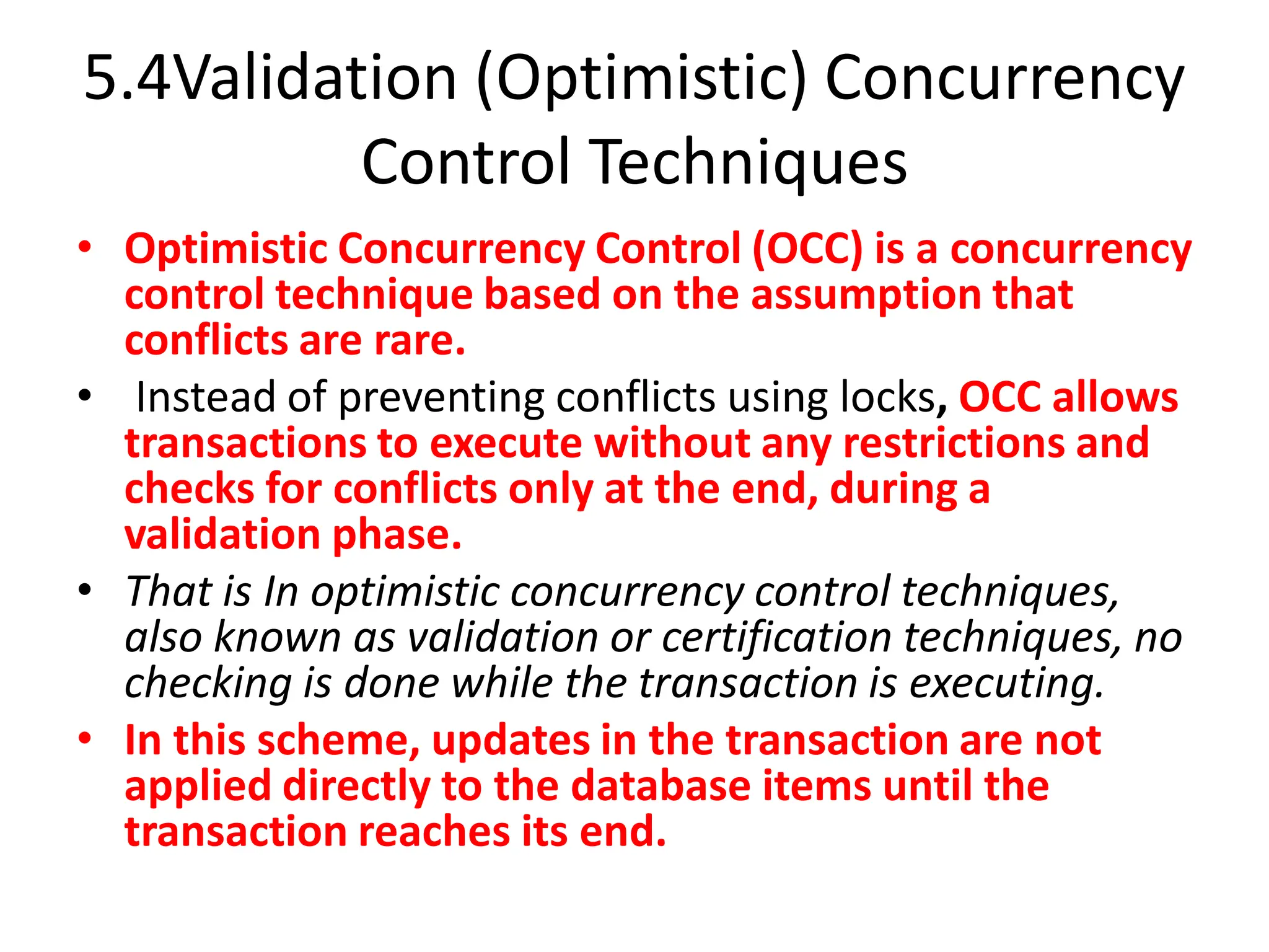 5.4Validation (Optimistic) Concurrency
Control Techniques
• Optimistic Concurrency Control (OCC) is a concurrency
control technique based on the assumption that
conflicts are rare.
• Instead of preventing conflicts using locks, OCC allows
transactions to execute without any restrictions and
checks for conflicts only at the end, during a
validation phase.
• That is In optimistic concurrency control techniques,
also known as validation or certification techniques, no
checking is done while the transaction is executing.
• In this scheme, updates in the transaction are not
applied directly to the database items until the
transaction reaches its end.
 