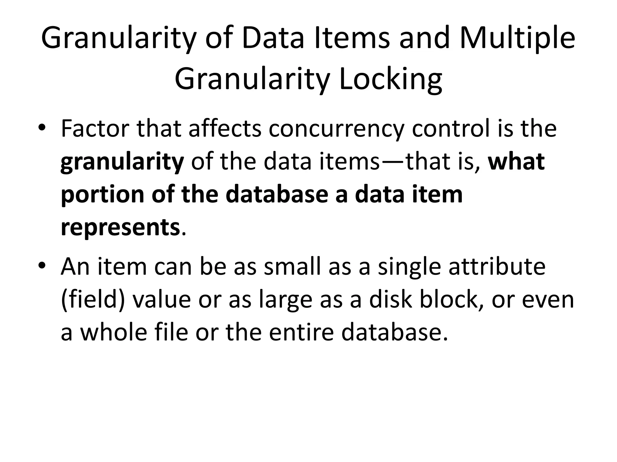 Granularity of Data Items and Multiple
Granularity Locking
• Factor that affects concurrency control is the
granularity of the data items—that is, what
portion of the database a data item
represents.
• An item can be as small as a single attribute
(field) value or as large as a disk block, or even
a whole file or the entire database.
 
