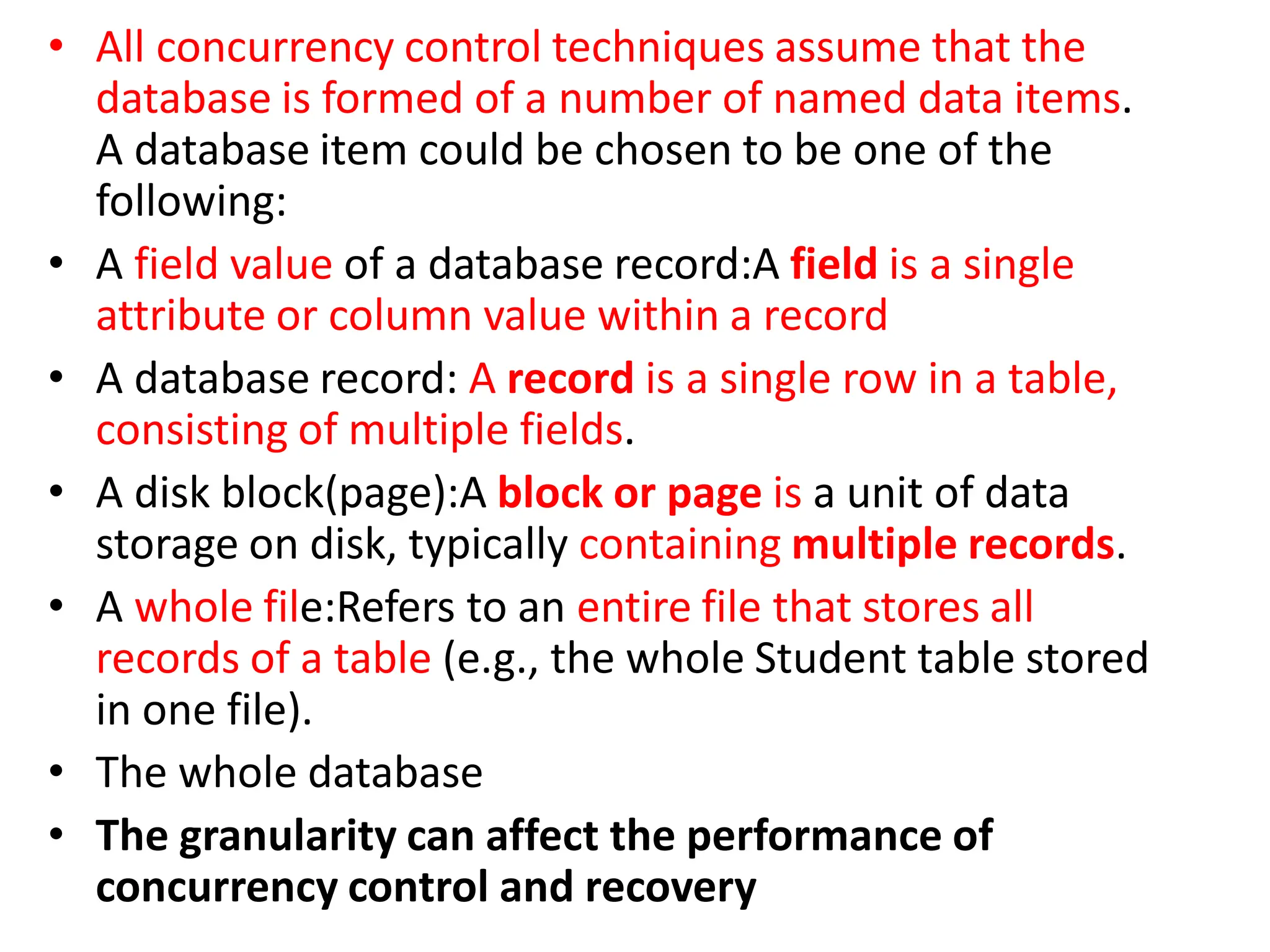 • All concurrency control techniques assume that the
database is formed of a number of named data items.
A database item could be chosen to be one of the
following:
• A field value of a database record:A field is a single
attribute or column value within a record
• A database record: A record is a single row in a table,
consisting of multiple fields.
• A disk block(page):A block or page is a unit of data
storage on disk, typically containing multiple records.
• A whole file:Refers to an entire file that stores all
records of a table (e.g., the whole Student table stored
in one file).
• The whole database
• The granularity can affect the performance of
concurrency control and recovery
 