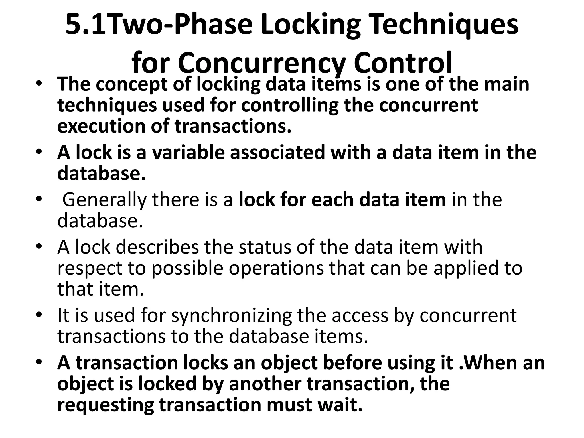 5.1Two-Phase Locking Techniques
for Concurrency Control
• The concept of locking data items is one of the main
techniques used for controlling the concurrent
execution of transactions.
• A lock is a variable associated with a data item in the
database.
• Generally there is a lock for each data item in the
database.
• A lock describes the status of the data item with
respect to possible operations that can be applied to
that item.
• It is used for synchronizing the access by concurrent
transactions to the database items.
• A transaction locks an object before using it .When an
object is locked by another transaction, the
requesting transaction must wait.
 