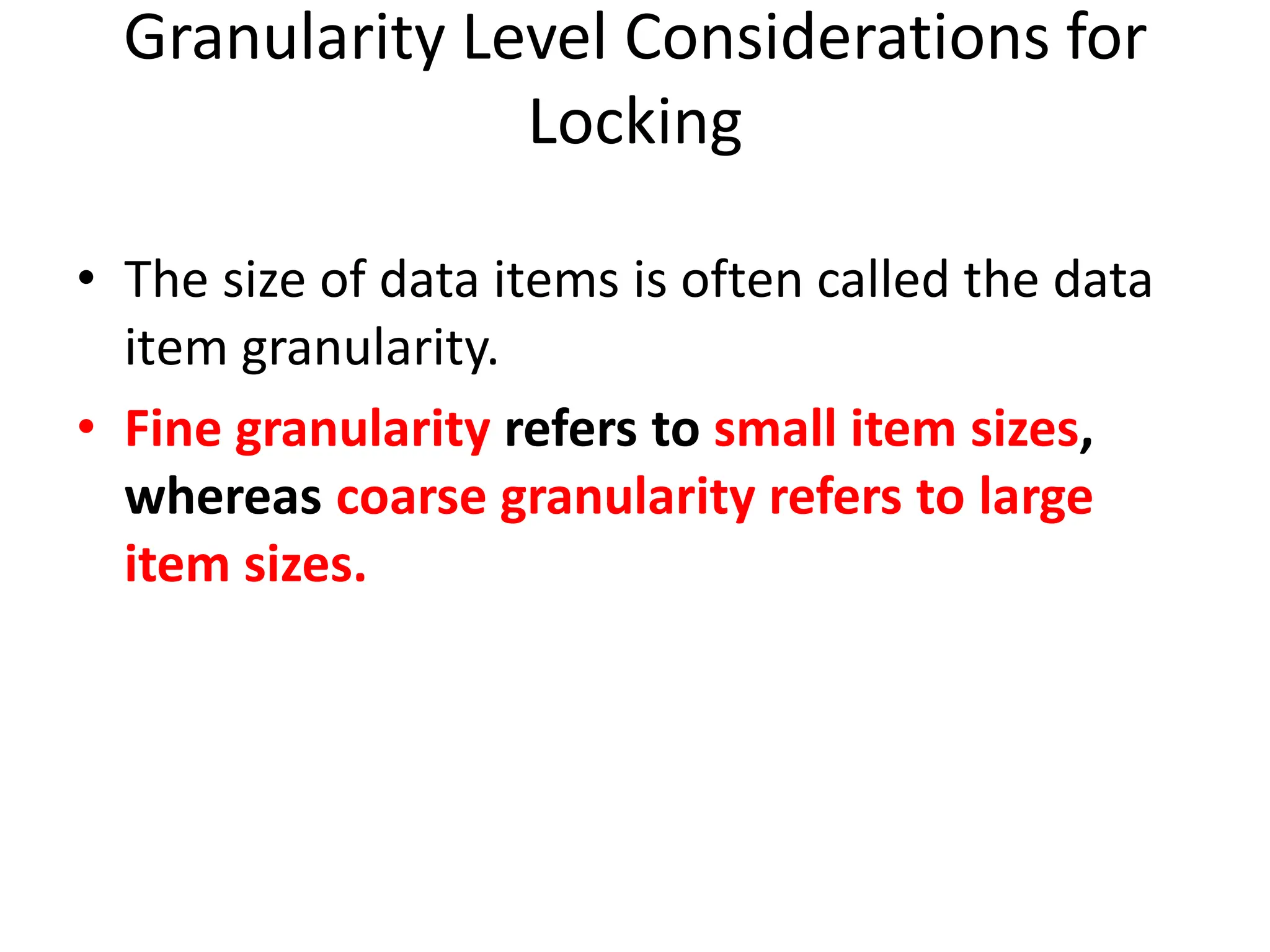 Granularity Level Considerations for
Locking
• The size of data items is often called the data
item granularity.
• Fine granularity refers to small item sizes,
whereas coarse granularity refers to large
item sizes.
 