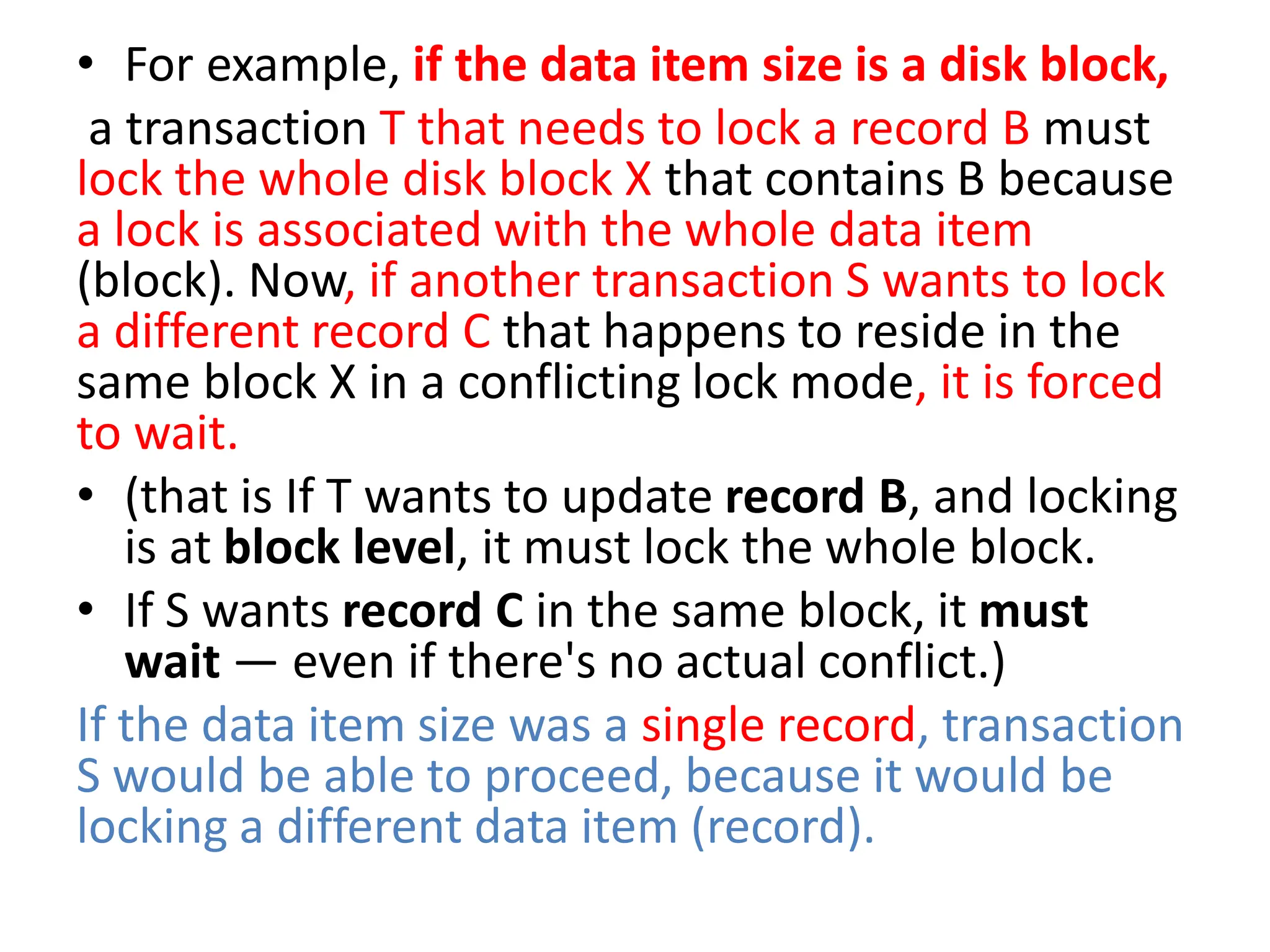 • For example, if the data item size is a disk block,
a transaction T that needs to lock a record B must
lock the whole disk block X that contains B because
a lock is associated with the whole data item
(block). Now, if another transaction S wants to lock
a different record C that happens to reside in the
same block X in a conflicting lock mode, it is forced
to wait.
• (that is If T wants to update record B, and locking
is at block level, it must lock the whole block.
• If S wants record C in the same block, it must
wait — even if there's no actual conflict.)
If the data item size was a single record, transaction
S would be able to proceed, because it would be
locking a different data item (record).
 