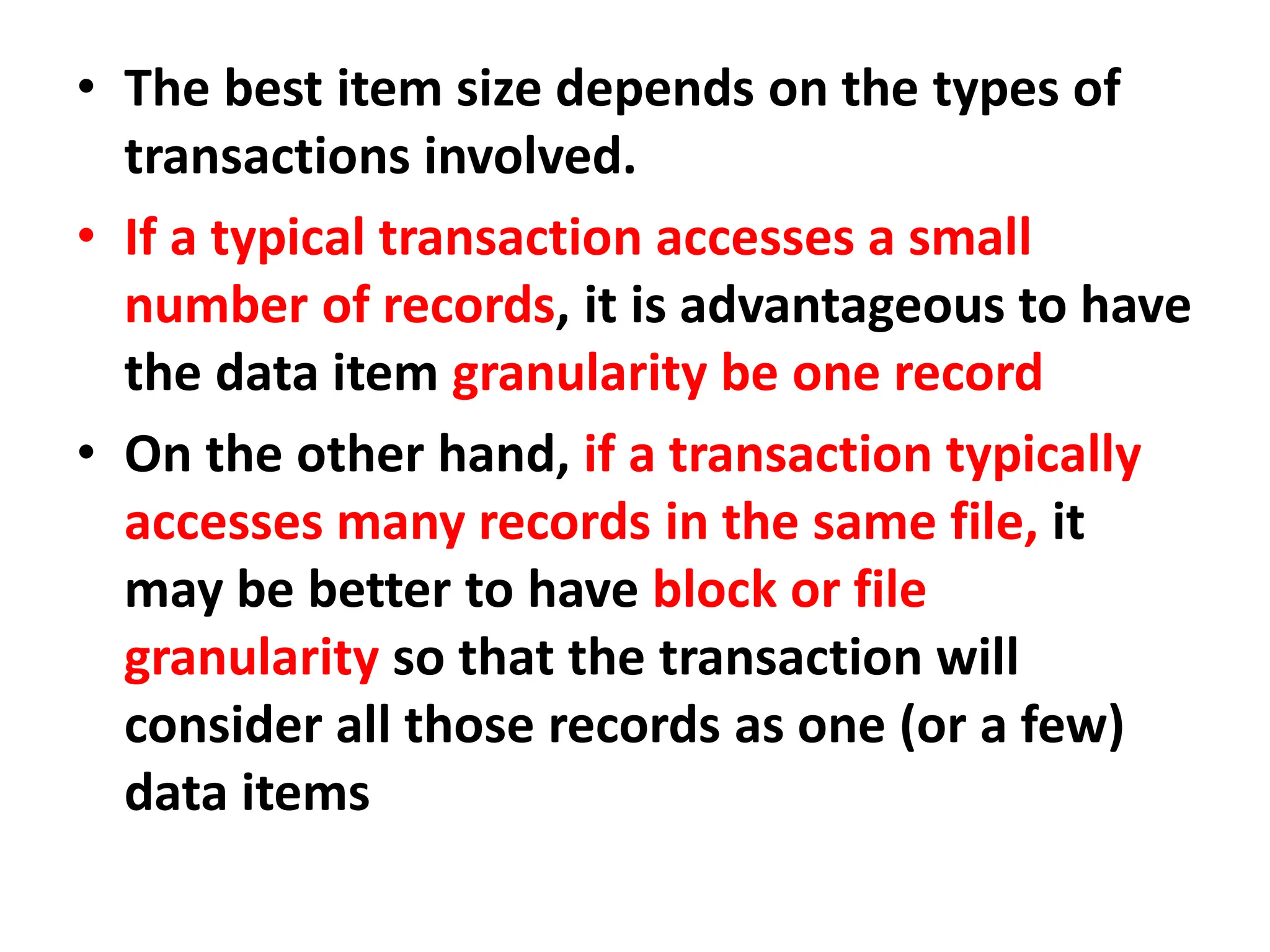 • The best item size depends on the types of
transactions involved.
• If a typical transaction accesses a small
number of records, it is advantageous to have
the data item granularity be one record
• On the other hand, if a transaction typically
accesses many records in the same file, it
may be better to have block or file
granularity so that the transaction will
consider all those records as one (or a few)
data items
 