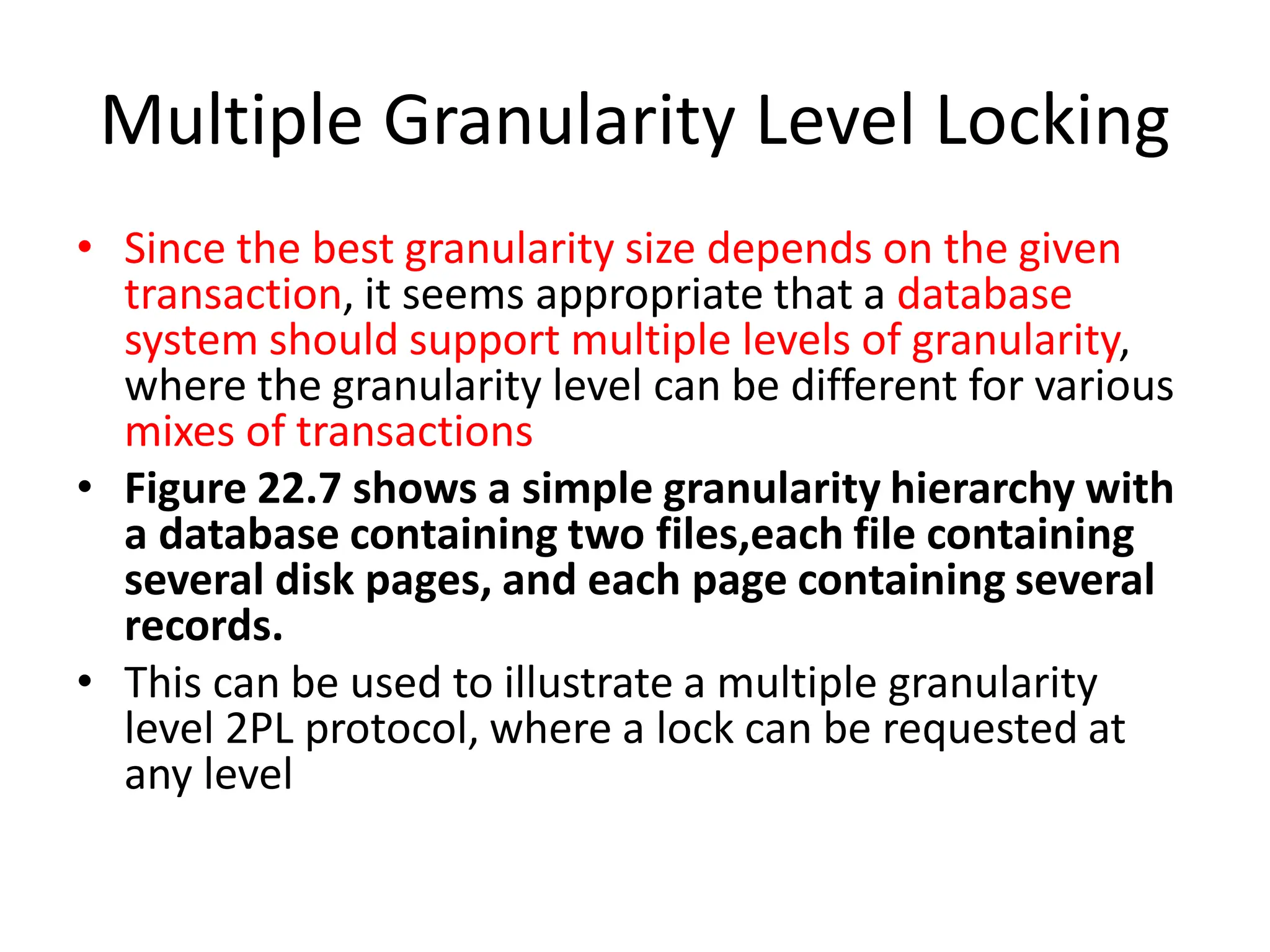 Multiple Granularity Level Locking
• Since the best granularity size depends on the given
transaction, it seems appropriate that a database
system should support multiple levels of granularity,
where the granularity level can be different for various
mixes of transactions
• Figure 22.7 shows a simple granularity hierarchy with
a database containing two files,each file containing
several disk pages, and each page containing several
records.
• This can be used to illustrate a multiple granularity
level 2PL protocol, where a lock can be requested at
any level
 
