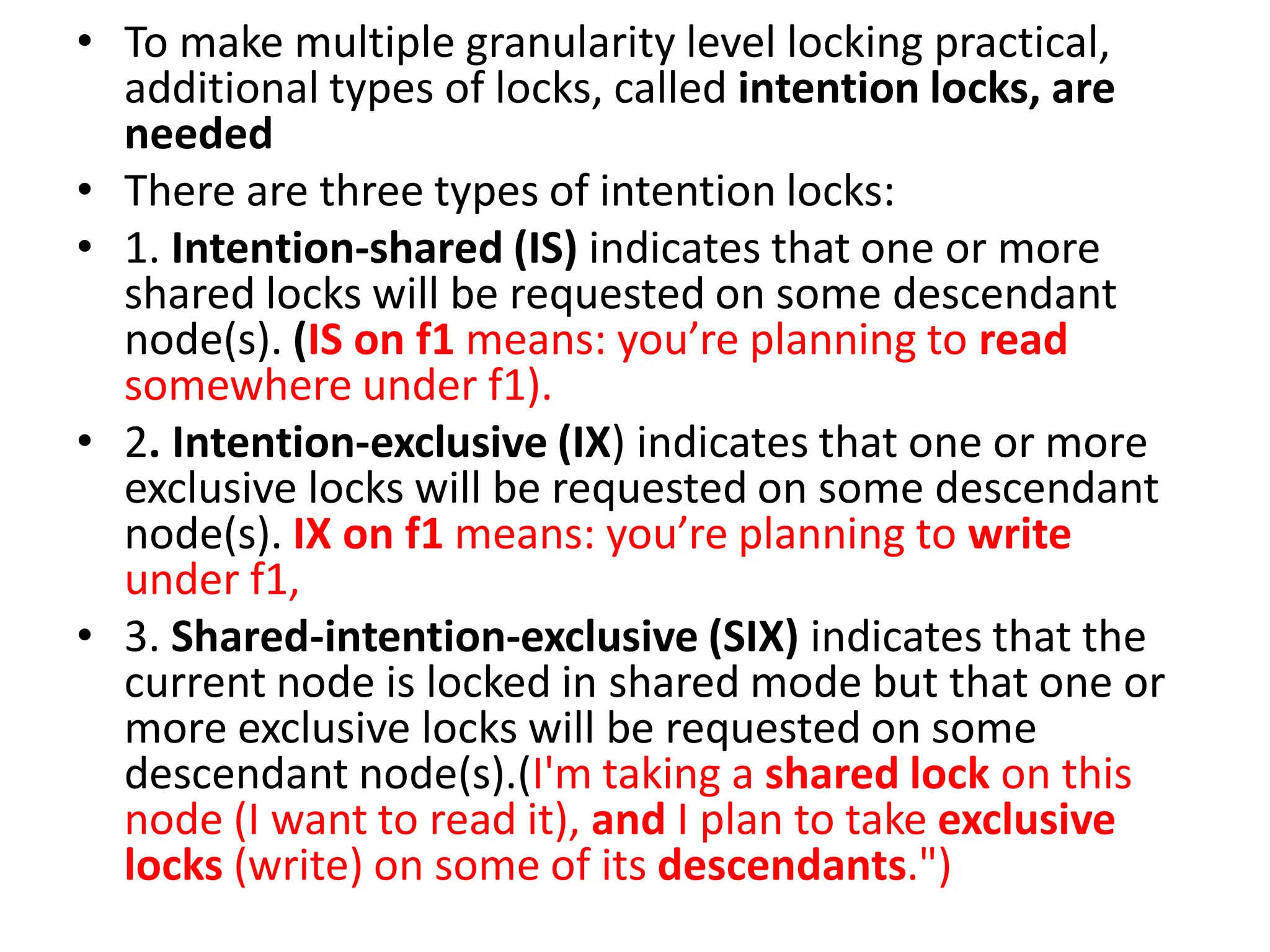 • To make multiple granularity level locking practical,
additional types of locks, called intention locks, are
needed
• There are three types of intention locks:
• 1. Intention-shared (IS) indicates that one or more
shared locks will be requested on some descendant
node(s). (IS on f1 means: you’re planning to read
somewhere under f1).
• 2. Intention-exclusive (IX) indicates that one or more
exclusive locks will be requested on some descendant
node(s). IX on f1 means: you’re planning to write
under f1,
• 3. Shared-intention-exclusive (SIX) indicates that the
current node is locked in shared mode but that one or
more exclusive locks will be requested on some
descendant node(s).(I'm taking a shared lock on this
node (I want to read it), and I plan to take exclusive
locks (write) on some of its descendants.")
 