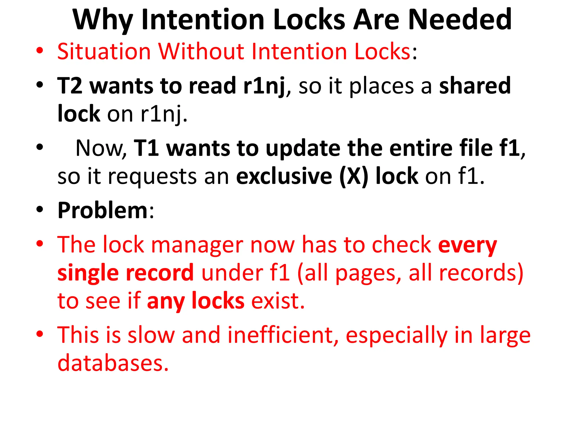 Why Intention Locks Are Needed
• Situation Without Intention Locks:
• T2 wants to read r1nj, so it places a shared
lock on r1nj.
• Now, T1 wants to update the entire file f1,
so it requests an exclusive (X) lock on f1.
• Problem:
• The lock manager now has to check every
single record under f1 (all pages, all records)
to see if any locks exist.
• This is slow and inefficient, especially in large
databases.
 