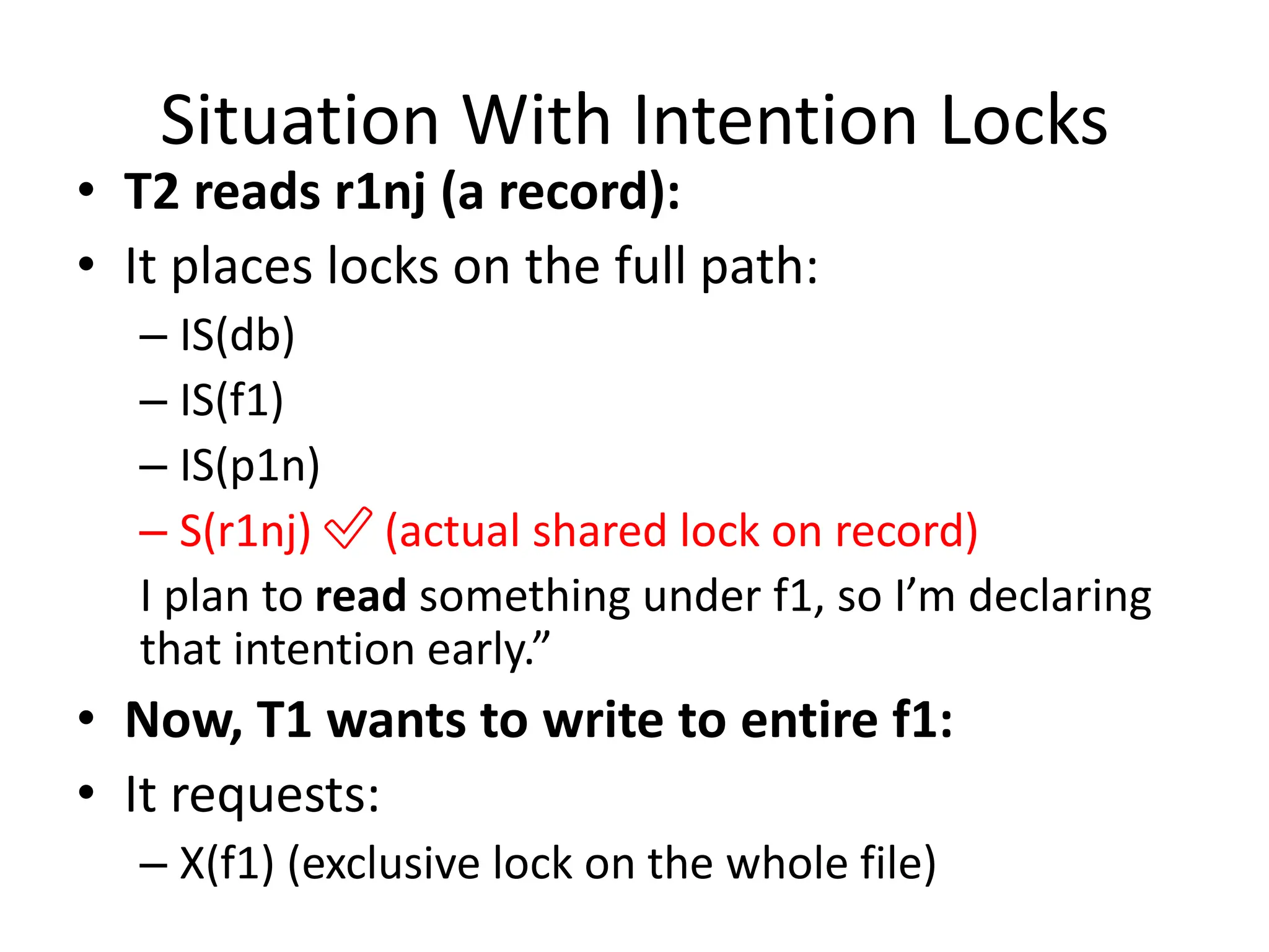 Situation With Intention Locks
• T2 reads r1nj (a record):
• It places locks on the full path:
– IS(db)
– IS(f1)
– IS(p1n)
– S(r1nj) ✅ (actual shared lock on record)
I plan to read something under f1, so I’m declaring
that intention early.”
• Now, T1 wants to write to entire f1:
• It requests:
– X(f1) (exclusive lock on the whole file)
 