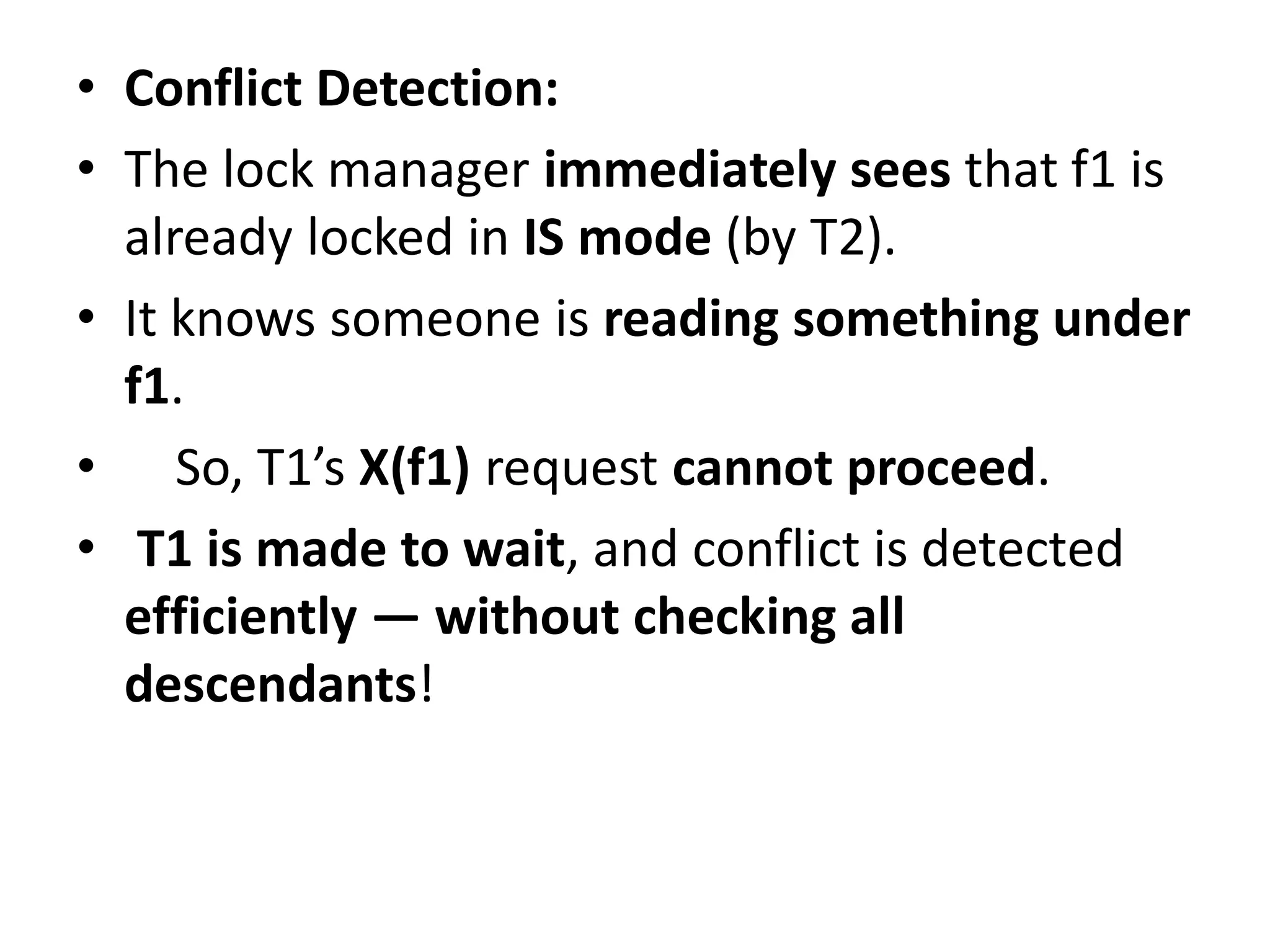 • Conflict Detection:
• The lock manager immediately sees that f1 is
already locked in IS mode (by T2).
• It knows someone is reading something under
f1.
• So, T1’s X(f1) request cannot proceed.
• T1 is made to wait, and conflict is detected
efficiently — without checking all
descendants!
 