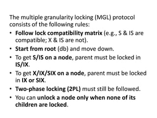 The multiple granularity locking (MGL) protocol
consists of the following rules:
• Follow lock compatibility matrix (e.g., S & IS are
compatible; X & IS are not).
• Start from root (db) and move down.
• To get S/IS on a node, parent must be locked in
IS/IX.
• To get X/IX/SIX on a node, parent must be locked
in IX or SIX.
• Two-phase locking (2PL) must still be followed.
• You can unlock a node only when none of its
children are locked.
 