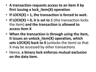 • A transaction requests access to an item X by
first issuing a lock_item(X) operation
• If LOCK(X) = 1, the transaction is forced to wait.
• If LOCK(X) = 0, it is set to 1 (the transaction locks
the item) and the transaction is allowed to
access item X
• When the transaction is through using the item,
it issues an unlock_item(X) operation, which
sets LOCK(X) back to 0 (unlocks the item) so that
X may be accessed by other transactions
• Hence, a binary lock enforces mutual exclusion
on the data item.
 