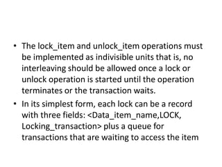 • The lock_item and unlock_item operations must
be implemented as indivisible units that is, no
interleaving should be allowed once a lock or
unlock operation is started until the operation
terminates or the transaction waits.
• In its simplest form, each lock can be a record
with three fields: <Data_item_name,LOCK,
Locking_transaction> plus a queue for
transactions that are waiting to access the item
 